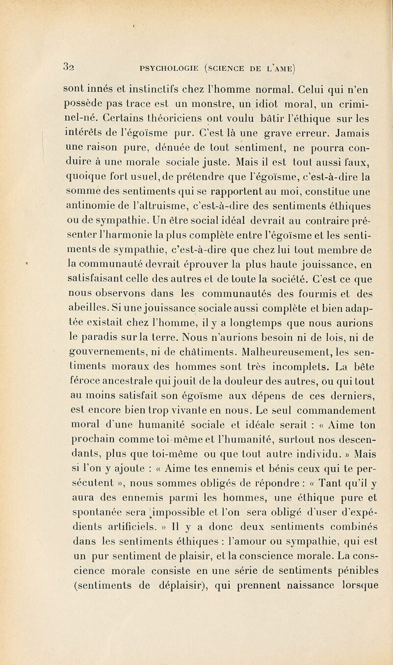 sont innés et instinctifs chez l'homme normal. Celui qui n'en possède pas trace est un monstre, un idiot moral, un crimi- nel-né. Certains théoriciens ont voulu bâtir l'éthique sur les intérêts de l'égoïsme pur. C'est là une grave erreur. Jamais une raison pure, dénuée de tout sentiment, ne pourra con- duire à une morale sociale juste. Mais il est tout aussi faux, quoique fort usuel, de prétendre que l'égoïsme, c'est-à-dire la somme des sentiments qui se rapportent au moi, constitue une antinomie de l'altruisme, c'est-à-dire des sentiments éthiques ou de sympathie. Un être social idéal devrait au contraire pré- senter l'harmonie la plus complète entre l'égoïsme et les senti- ments de sympathie, c'est-à-dire que chez lui tout membre de la communauté devrait éprouver la plus haute jouissance, en satisfaisant celle des autres et de toute la société. C'est ce que nous observons dans les communautés des fourmis et des abeilles. Si une jouissance sociale aussi complète et bien adap- tée existait chez l'homme, il y a longtemps que nous aurions le paradis sur la terre. Nous n'aurions besoin ni de lois, ni de gouvernements, ni de châtiments. Malheureusement, les sen- timents moraux des hommes sont très incomplets. La bête féroce ancestrale qui jouit de la douleur des autres, ou qui tout au moins satisfait son égoïsme aux dépens de ces derniers, est encore bien trop vivante en nous. Le seul commandement moral d'une humanité sociale et idéale serait : « Aime ton prochain comme toi-même et l'humanité, surtout nos descen- dants, plus que toi-même ou que tout autre individu. » Mais si l'on y ajoute : « Aime tes ennemis et bénis ceux qui te per- sécutent », nous sommes obligés de répondre : « Tant qu'il y aura des ennemis parmi les hommes, une éthique pure et spontanée sera ^impossible et l'on sera obligé d'user d'expé- dients artificiels. » Il y a donc deux sentiments combinés dans les sentiments éthiques : l'amour ou sympathie, qui est un pur sentiment de plaisir, et la conscience morale. La cons- cience morale consiste en une série de sentiments pénibles (sentiments de déplaisir), qui prennent naissance lorsque