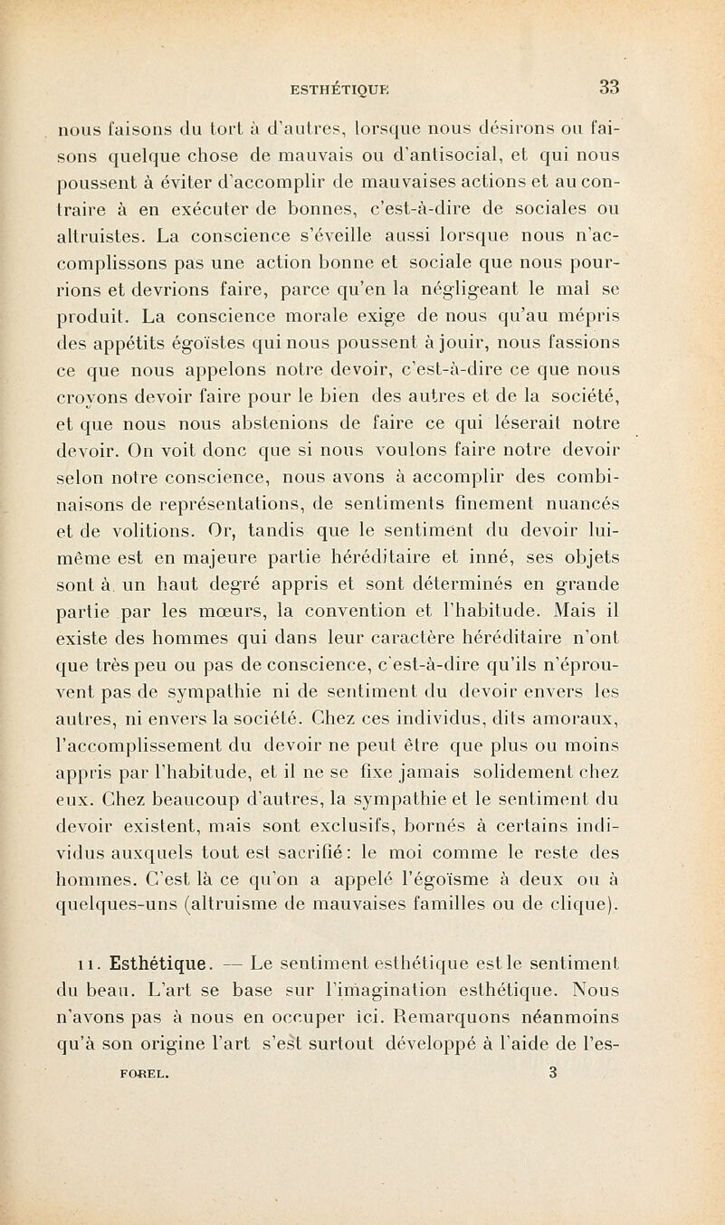 nous faisons du tort à d'autres, lorsque nous désirons ou fai- sons quelque chose de mauvais ou d'antisocial, et qui nous poussent à éviter d'accomplir de mauvaises actions et au con- traire à en exécuter de bonnes, c'est-à-dire de sociales ou altruistes. La conscience s'éveille aussi lorsque nous n'ac- complissons pas une action bonne et sociale que nous pour- rions et devrions faire, parce qu'en la négligeant le mal se produit. La conscience morale exige de nous qu'au mépris des appétits égoïstes qui nous poussent à jouir, nous fassions ce que nous appelons notre devoir, c'est-à-dire ce que nous croyons devoir faire pour le bien des autres et de la société, et que nous nous abstenions de faire ce qui léserait notre devoir. On voit donc que si nous voulons faire notre devoir selon notre conscience, nous avons à accomplir des combi- naisons de représentations, de sentiments finement nuancés et de volitions. Or, tandis que le sentiment du devoir lui- même est en majeure partie héréditaire et inné, ses objets sont à. un haut degré appris et sont déterminés en grande partie par les mœurs, la convention et l'habitude. Mais il existe des hommes qui dans leur caractère héréditaire n'ont que très peu ou pas de conscience, c'est-à-dire qu'ils n'éprou- vent pas de sympathie ni de sentiment du devoir envers les autres, ni envers la société. Chez ces individus, dits amoraux, l'accomplissement du devoir ne peut être que plus ou moins appris par l'habitude, et il ne se fixe jamais solidement chez eux. Chez beaucoup d'autres, la sympathie et le sentiment du devoir existent, mais sont exclusifs, bornés à certains indi- vidus auxquels tout est sacrifié : le moi comme le reste des hommes. C'est là ce qu'on a appelé l'égoïsme à deux ou à quelques-uns (altruisme de mauvaises familles ou de clique). 11. Esthétique. — Le sentiment esthétique est le sentiment du beau. L'art se base sur l'imagination esthétique. Nous n'avons pas à nous en occuper ici. Remarquons néanmoins qu'à son origine l'art s'est surtout développé à l'aide de l'es- FOSEL. 3