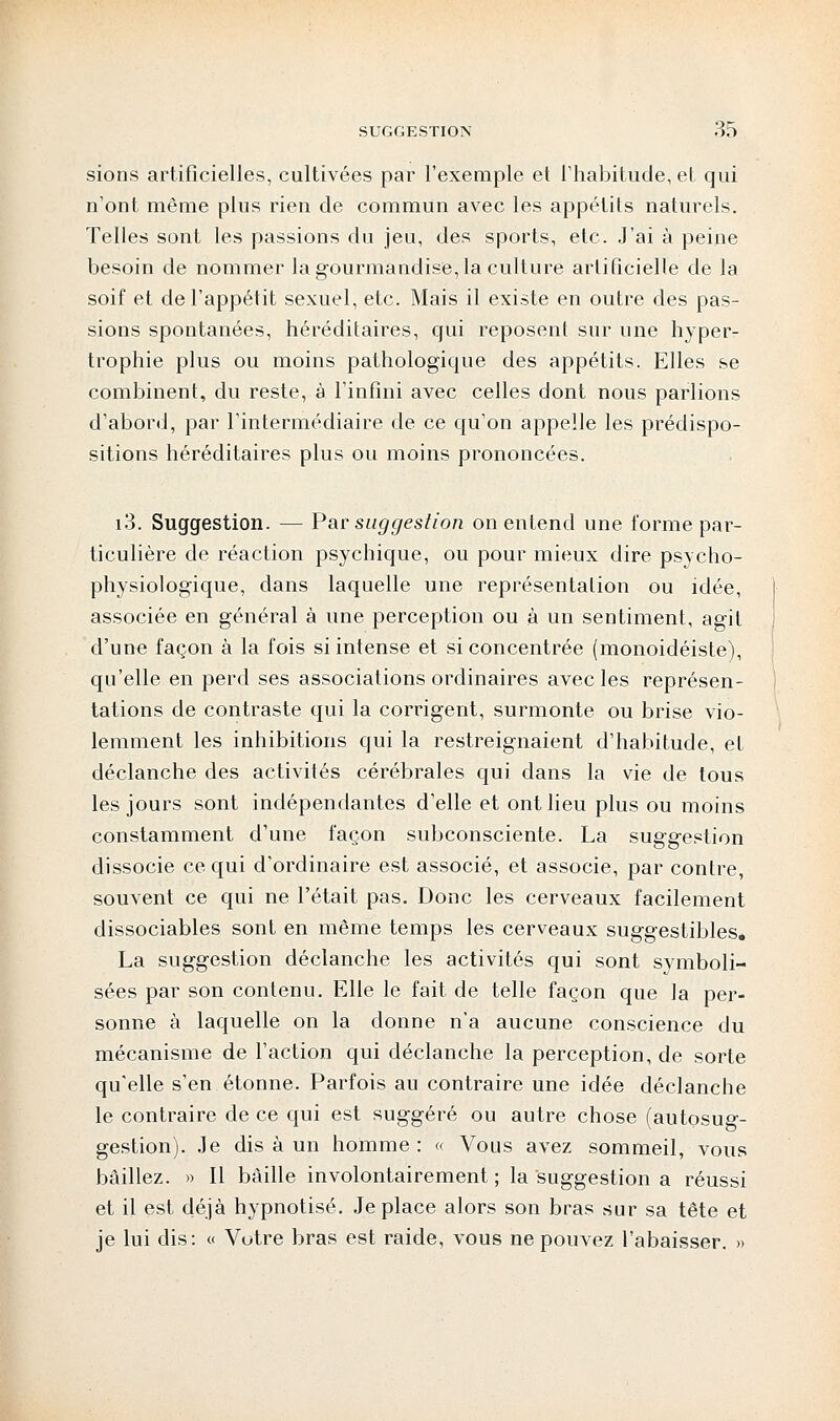 sions artificielles, cultivées par l'exemple et l'habitude, et qui n'ont même plus rien de commun avec les appétits naturels. Telles sont les passions du jeu, des sports, etc. J'ai à peine besoin de nommer la gourmandise, la culture artificielle de la soif et de l'appétit sexuel, etc. Mais il existe en outre des pas- sions spontanées, héréditaires, qui reposent sur une hyper- trophie plus ou moins pathologique des appétits. Elles se combinent, du reste, à l'infini avec celles dont nous parlions d'abord, par l'intermédiaire de ce qu'on appelle les prédispo- sitions héréditaires plus ou moins prononcées. i3. Suggestion. — Par suggestion on entend une forme par- ticulière de réaction psychique, ou pour mieux dire psycho- physiologique, dans laquelle une représentation ou idée, associée en général à une perception ou à un sentiment, agit d'une façon à la fois si intense et si concentrée (monoidéiste), qu'elle en perd ses associations ordinaires avec les représen- tations de contraste qui la corrigent, surmonte ou brise vio- lemment les inhibitions qui la restreignaient d'habitude, et déclanche des activités cérébrales qui dans la vie de tous les jours sont indépendantes d'elle et ont lieu plus ou moins constamment d'une façon subconsciente. La suggestion dissocie ce qui d'ordinaire est associé, et associe, par contre, souvent ce qui ne l'était pas. Donc les cerveaux facilement dissociables sont en même temps les cerveaux suggestibles. La suggestion déclanche les activités qui sont symboli- sées par son contenu. Elle le fait de telle façon que la per- sonne à laquelle on la donne n'a aucune conscience du mécanisme de l'action qui déclanche la perception, de sorte qu'elle s'en étonne. Parfois au contraire une idée déclanche le contraire de ce qui est suggéré ou autre chose (autosug- gestion). Je dis à un homme: « Vous avez sommeil, vous bâillez. » Il bâille involontairement ; la suggestion a réussi et il est déjà hypnotisé. Je place alors son bras sur sa tête et je lui dis: « Votre bras est raide, vous ne pouvez l'abaisser. »