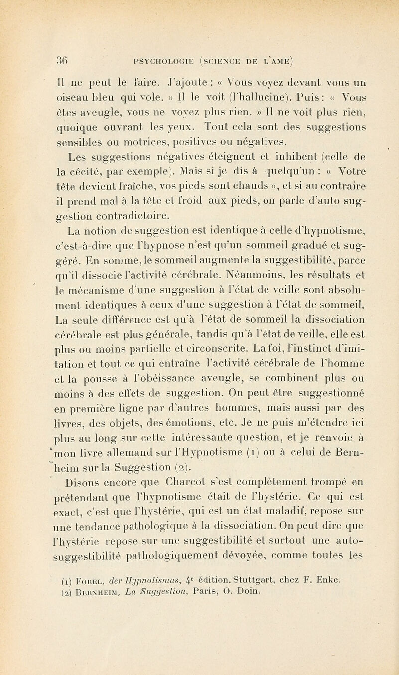 Il ne peut le faire. J'ajoute : « Vous voyez devant vous un oiseau bleu qui vole. » Il le voit (l'halluciné). Puis: « Vous êtes aveugle, vous ne voyez plus rien. » Il ne voit plus rien, quoique ouvrant les yeux. Tout cela sont des suggestions sensibles ou motrices, positives ou négatives. Les suggestions négatives éteignent et inhibent (celle de la cécité, par exemple). Mais si je dis à quelqu'un : « Votre tête devient fraîche, vos pieds sont chauds », et si au contraire il prend mal à la tête et froid aux pieds, on parle d'auto sug- gestion contradictoire. La notion de suggestion est identique à celle d'hypnotisme, c'est-à-dire que l'hypnose n'est qu'un sommeil gradué et sug- géré. En somme, le sommeil augmente la suggestibilité, parce qu'il dissocie l'activité cérébrale. Néanmoins, les résultats et le mécanisme d'une suggestion à l'état de veille sont absolu- ment identiques à ceux d'une suggestion à l'état de sommeil. La seule différence est qu'à l'état de sommeil la dissociation cérébrale est plus générale, tandis qu'à l'état de veille, elle est plus ou moins partielle et circonscrite. La foi, l'instinct d'imi- tation et tout ce qui entraîne l'activité cérébrale de l'homme et la pousse à l'obéissance aveugle, se combinent plus ou moins à des effets de suggestion. On peut être suggestionné en première ligne par d'autres hommes, mais aussi par des livres, des objets, des émotions, etc. Je ne puis m'étendre ici plus au long sur cette intéressante question, et je renvoie à 'mon livre allemand sur l'Hypnotisme (1) ou à celui de Bern- heim sur la Suggestion (2). Disons encore que Charcot s'est complètement trompé en prétendant que l'hypnotisme était de l'hystérie. Ce qui est exact, c'est que l'hystérie, qui est un état maladif, repose sur une tendance pathologique à la dissociation. On peut dire que l'hystérie repose sur une suggestibilité et surtout une auto- suggestibilité pathologiquement dévoyée, comme toutes les (1) Forel, der Hypnotismus, 4e édition. Stuttgart, chez F. Enke. (2) Bernheim, La Suggestion, Paris, O. Doin.