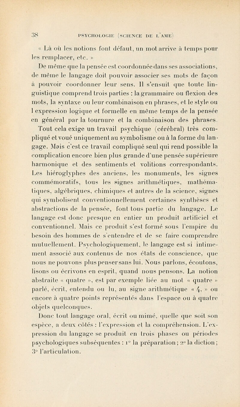 « Là où les notions font défaut, un mot arrive à temps pour les remplacer, etc. » De même que la pensée est coordonnée dans ses associations, de même le langage doit pouvoir associer ses mots de façon à pouvoir coordonner leur sens. Il s'ensuit que toute lin- guistique comprend trois parties : la grammaire ou flexion des mots, la syntaxe ou leur combinaison en phrases, et le style ou 1 expression logique et formelle en même temps de la pensée en général par la tournure et la combinaison des phrases. Tout cela exige un travail psychique (cérébral) très com- pliqué et voué uniquement au symbolisme ou à la forme du lan- gage. Mais c'est ce travail compliqué seul qui rend possible la complication encore bien plus grande d'une pensée supérieure harmonique et des sentiments et volitions correspondants. Les hiéroglyphes des anciens, les monuments, les signes commémoratifs, tous les signes arithmétiques, mathéma- tiques, algébriques, chimiques et autres de la science, signes qui symbolisent conventionnellement certaines synthèses et abstractions de la pensée, font tous partie du langage. Le langage est donc presque en entier un produit artificiel et conventionnel. Mais ce produit s'est formé sous l'empire du besoin des hommes de s'entendre et de se faire comprendre mutuellement. Psychologiquement, le langage est si intime- ment associé aux contenus de nos états de conscience, que nous ne pouvons plus penser sans lui. Nous parlons, écoutons, lisons ou écrivons en esprit, quand nous pensons. La notion abstraite « quatre », est par exemple liée au mot « quatre » parlé, écrit, entendu ou lu, au signe arithmétique « 4, » ou encore à quatre points représentés dans l'espace ou à quatre objets quelconques. Donc tout langage oral, écrit ou mimé, quelle que soit son espèce, a deux côtés : l'expression et la compréhension. L'ex- pression du langage se produit en trois phases ou périodes psychologiques subséquentes : i° la préparation ; 2° la diction ; 3° l'articulation.