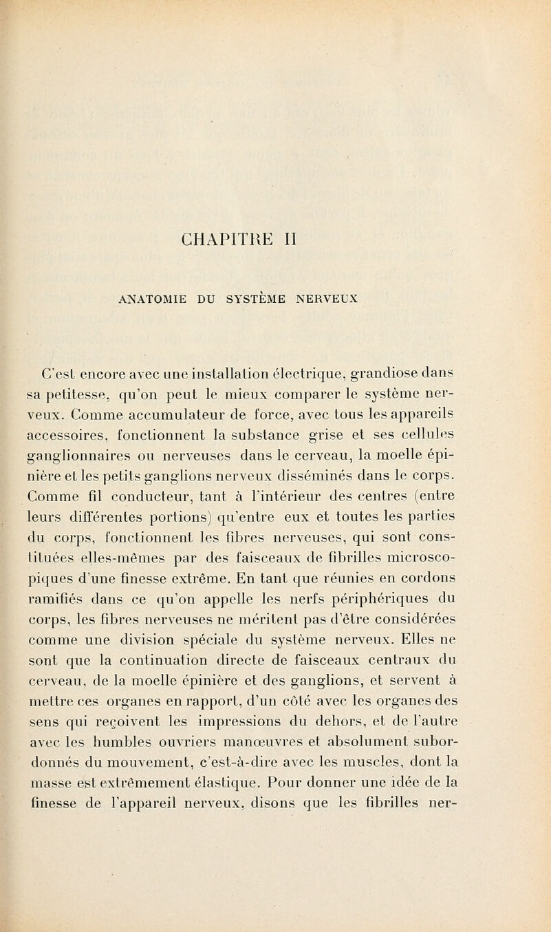 CHAPITRE II ANATOMIE DU SYSTEME NERVEUX C'est encore avec une installation électrique, grandiose dans sa petitesse, qu'on peut le mieux comparer le système ner- veux. Comme accumulateur de force, avec tous les appareils accessoires, fonctionnent la substance grise et ses cellules ganglionnaires ou nerveuses dans le cerveau, la moelle épi- nière et les petits ganglions nerveux disséminés dans le corps. Comme fil conducteur, tant à l'intérieur des centres (entre leurs différentes portions) qu'entre eux et toutes les parties du corps, fonctionnent les fibres nerveuses, qui sont cons- tituées elles-mêmes par des faisceaux de fibrilles microsco- piques d'une finesse extrême. En tant que réunies en cordons ramifiés dans ce qu'on appelle les nerfs périphériques du corps, les fibres nerveuses ne méritent pas d'être considérées comme une division spéciale du système nerveux. Elles ne sont que la continuation directe de faisceaux centraux du cerveau, de la moelle épinière et des ganglions, et servent à mettre ces organes en rapport, d'un côté avec les organes des sens qui reçoivent les impressions du dehors, et de l'autre avec les humbles ouvriers manœuvres et absolument subor- donnés du mouvement, c'est-à-dire avec les muscles, dont la masse est extrêmement élastique. Pour donner une idée de la finesse de l'appareil nerveux, disons que les fibrilles ner-