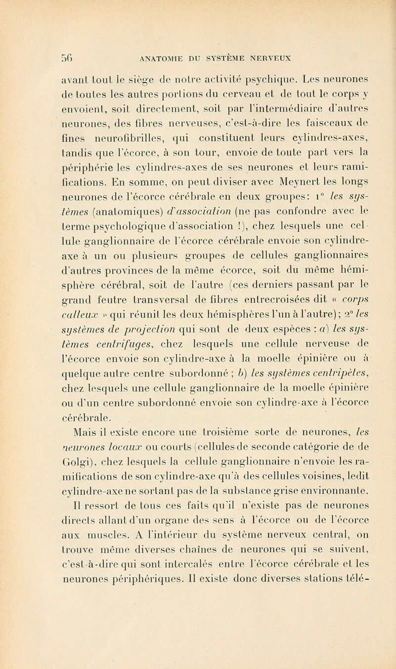 avant tout le siège de notre activité psychique. Les neurones de toutes les autres portions du cerveau et de tout le corps y envoient, soit directement, soit par l'intermédiaire d'autres neurones, des fibres nerveuses, c'est-à-dire les faisceaux de fines neurofibrilles, qui constituent leurs cylindres-axes, tandis que l'écorce, à son tour, envoie de toute part vers la périphérie les cylindres-axes de ses neurones et leurs rami- fications. En somme, on peut diviser avec Meynert les longs neurones de l'écorce cérébrale en deux groupes: i° les sys- tèmes (anatomiques) d'association (ne pas confondre avec le terme psychologique d'association !), chez lesquels une cel Iule ganglionnaire de l'écorce cérébrale envoie son cylindre- axe à un ou plusieurs groupes de cellules ganglionnaires d'autres provinces de la même écorce, soit du même hémi- sphère cérébral, soit de l'autre (ces derniers passant par le grand feutre transversal de fibres entrecroisées dit « corps calleux » qui réunit les deux hémisphères l'un à l'autre) ; 2° les systèmes de projection qui sont de deux espèces : a) les sys- tèmes centrifuyes, chez lesquels une cellule nerveuse de l'écorce envoie son cylindre-axe à la moelle épinière ou à quelque autre centre subordonné ; 6) les systèmes centripètes, chez lesquels une cellule ganglionnaire de la moelle épinière ou d'un centre subordonné envoie son cylindre-axe à l'écorce cérébrale. Mais il existe encore une troisième sorte de neurones, les neurones locaux ou courts (cellules de seconde catégorie de de Golgi), chez lesquels la cellule ganglionnaire n'envoie les ra- mifications de son cylindre-axe qu'à des cellules voisines, ledit cylindre-axe ne sortant pas de la substance grise environnante. Il ressort de tous ces faits qu'il n'existe pas de neurones directs allant d'un organe des sens à l'écorce ou de l'écorce aux muscles. A l'intérieur du système nerveux central, on trouve même diverses chaînes de neurones qui se suivent, c'est-à-dire qui sont intercalés entre l'écorce cérébrale et les neurones périphériques. Il existe donc diverses stations télé-
