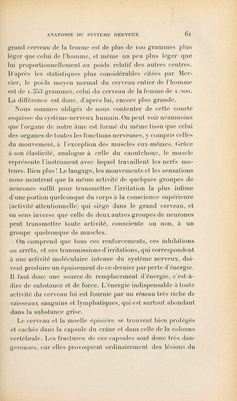 grand cerveau de la femme est de plus de 100 grammes plus léger que celui de l'homme, et même un peu plus léger que lui proportionnellement au poids relatif des autres centres. D'après les statistiques plus considérables citées par Mer- cier, le poids moyen normal du cerveau entier de l'homme est de 1.353 grammes, celui du cerveau de la femme de 1.200. La différence est donc, d'après lui, encore plus grande. Nous sommes obligés de nous contenter de cette courte esquisse du système nerveux humain. On peut voir néanmoins que l'organe de notre âme est formé du même tissu que celui des organes de toutes les fonctions nerveuses, y compris celles du mouvement, à l'exception des muscles eux-mêmes. Grâce à son élasticité, analogue à celle du caoutchouc, le muscle représente l'instrument avec lequel travaillent les nerfs mo- teurs. Bien plus ! Le langage, les mouvements et les sensations nous montrent que la même activité de quelques groupes de neurones suffît pour transmettre l'irritation la plus infime d'une portion quelconque du corps à la conscience supérieure (activité attentionnelle) qui siège dans le grand cerveau, et en sens inverse que celle de deux autres groupes de neurones peut transmettre toute activité, consciente ou non, à un groupe quelconque de muscles. On comprend que tous ces renforcements, ces inhibitions ou arrêts, et ces transmissions d'irritations, qui correspondent à une activité moléculaire intense du système nerveux, doi- vent produire un épuisement de ce dernier par perte d'énergie. Il faut donc une source de remplacement d'énergie, c'est-à- dire de substance et de force. L'énergie indispensable à toute activité du cerveau lui est fournie par un réseau très riche de vaisseaux sanguins et lymphatiques, qui est surtout abondant dans la substance grise. Le cerveau et la moelle épinière se trouvent bien protégés et cachés dans la capsule du crâne et dans celle de la colonne vertébrale. Les fractures de ces capsules sont donc très dan- gereuses, car elles provoquent ordinairement des lésions du