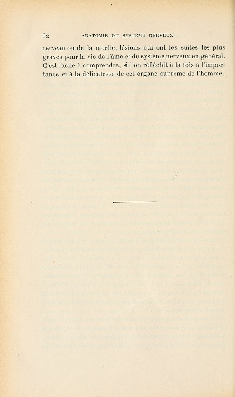 cerveau ou de la moelle, lésions qui ont les suites les plus graves pour la vie de l'âme et du système nerveux en général. C'est facile à comprendre, si l'on réfléchit à la fois à l'impor- tance et à la délicatesse de cet organe suprême de l'homme.