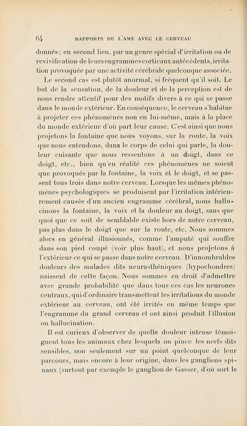 donnés ; en second lieu, par un genre spécial d'irritation ou de revivifîcatioD deleursengrammescorticauxantécédents,irrita- tion provoquée par une activité cérébrale quelconque associée. Le second cas est plutôt anormal, si fréquent qu'il soit. Le but de la sensation, de la douleur et de la perception est de nous rendre attentif pour des motifs divers à ce qui se passe dans le monde extérieur. En conséquence, le cerveau s'habitue à projeter ces phénomènes non en lui-même, mais à la place du monde extérieur d'où part leur cause. C'est ainsi que nous projetons la fontaine que nous voyons, sur la route, la voix que nous entendons, dans le corps de celui qui parle, la dou- leur cuisante que nous ressentons à un doigt, dans ce doigt, etc., bien qu'en réalité ces phénomènes ne soient que provoqués par la fontaine, la voix -et le doigt, et se pas- sent tous trois dans notre cerveau. Lorsque les mêmes phéno- mènes psychologiques se produisent par l'irritation intérieu- rement causée d'un ancien engramme cérébral, nous hallu- cinons la fontaine, la voix et la douleur au doigt, sans que quoi que ce soit de semblable existe hors de notre cerveau, pas plus dans le doigt que sur la route, etc. Nous sommes alors en général illusionnés, comme l'amputé qui souffre dans son pied coupé (voir plus haut), et nous projetons à l'extérieur ce qui se passe dans notre cerveau. D'innombrables douleurs des malades dits neurasthéniques (hypochondres) naissent de cette façon. Nous sommes en droit d'admettre avec grande probabilité que dans tous ces cas les neurones centraux, qui d'ordinaire transmettent les irritations du monde extérieur au cerveau, ont été irrités en même temps que l'engramme du grand cerveau et ont ainsi produit l'illusion ou hallucination. Il est curieux d'observer de quelle douleur intense témoi- gnent tous les animaux chez lesquels on pince les nerfs dits sensibles, non seulement sur un point quelconque de leur parcours, mais encore à leur origine, dans les ganglions spi- naux (surtout par exemple le ganglion de Gasser, d'où sort le