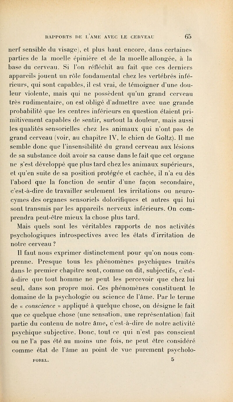 nerf sensible du visage), et plus haut encore, dans certaines parties de la moelle épinière et de la moelle allongée, à la base du cerveau. Si l'on réfléchit au fait que ces derniers appareils jouent un rôle fondamental chez les vertébrés infé- rieurs, qui sont capables, il est vrai, de témoigner d'une dou- leur violente, mais qui ne possèdent qu'un grand cerveau très rudimentaire, on est obligé d'admettre avec une grande probabilité que les centres inférieurs en question étaient pri- mitivement capables de sentir, surtout la douleur, mais aussi les qualités sensorielles chez les animaux qui n'ont pas de grand cerveau (voir, au chapitre IV, le chien de Goltz). Il me semble donc que l'insensibilité du grand cerveau aux lésions de sa substance doit avoir sa cause dans le fait que cet organe ne s'est développé que plus tard chez les animaux supérieurs, et qu'en suite de sa position protégée et cachée, il n'a eu dès l'abord que la fonction de sentir d'une façon secondaire, c'est-à-dire de travailler seulement les irritations ou neuro- cymes des organes sensoriels dolorifiques et autres qui lui sont transmis par les appareils nerveux inférieurs. On com- prendra peut-être mieux la chose plus tard. Mais quels sont les véritables rapports de nos activités psychologiques introspectives avec les états d'irritation de notre cerveau ? Il faut nous exprimer distinctement pour qu'on nous com- prenne. Presque tous les phénomènes psychiques traités dans le premier chapitre sont, comme on dit, subjectifs, c'est- à-dire que tout homme ne peut les percevoir que chez lui seul, dans son propre moi. Ces phénomènes constituent le domaine de la psychologie ou science de l'âme. Par le terme de « conscience » appliqué à quelque chose, on désigne le fait que ce quelque chose (une sensation, une représentation) fait partie du contenu de notre âme, c'est-à-dire de notre activité psychique subjective. Donc, tout ce qui n'est pas conscient ou ne l'a pas été au moins une fois, ne peut être considéré comme état de l'âme au point de vue purement psycholo- FOREL. 5
