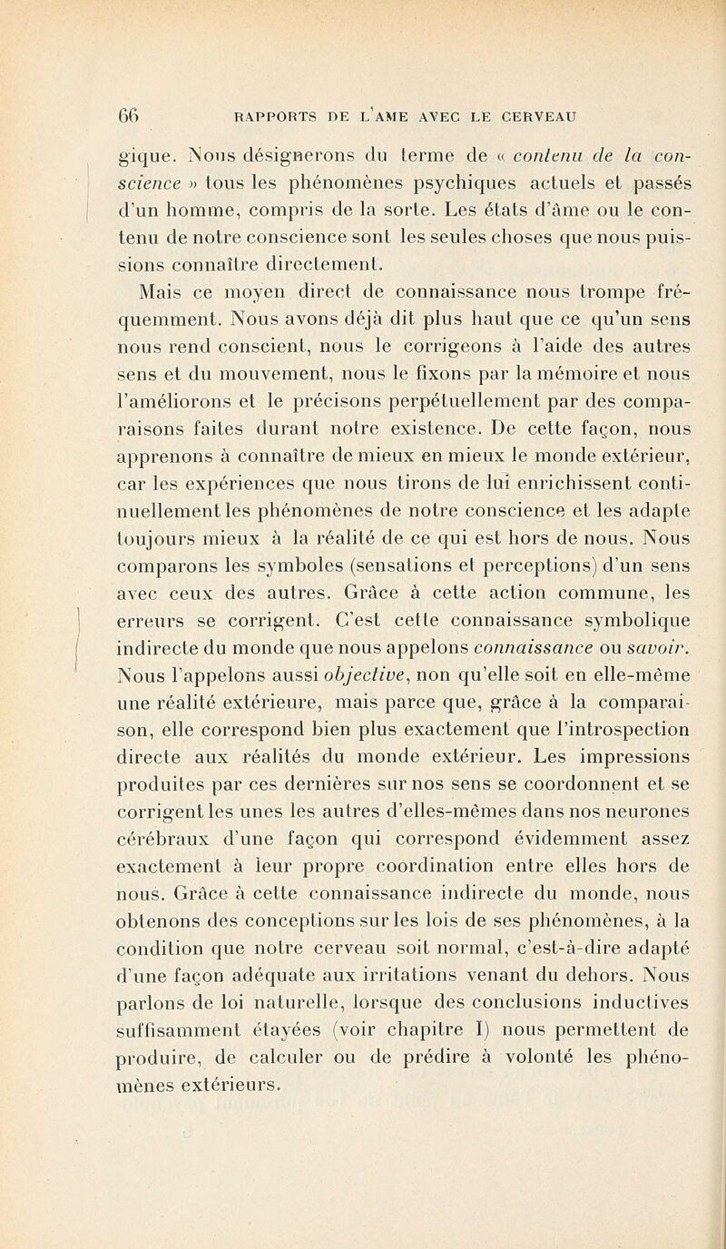 gique. Nous désignerons du terme de « contenu de la con- science » tous les phénomènes psychiques actuels et passés d'un homme, compris de la sorte. Les états d'âme ou le con- tenu de notre conscience sont les seules choses que nous puis- sions connaître directement. Mais ce moyen direct de connaissance nous trompe fré- quemment. Nous avons déjà dit plus haut que ce qu'un sens nous rend conscient, nous le corrigeons à l'aide des autres sens et du mouvement, nous le fixons par la mémoire et nous l'améliorons et le précisons perpétuellement par des compa- raisons faites durant notre existence. De cette façon, nous apprenons à connaître de mieux en mieux le monde extérieur, car les expériences que nous tirons de lui enrichissent conti- nuellement les phénomènes de notre conscience et les adapte toujours mieux à la réalité de ce qui est hors de nous. Nous comparons les symboles (sensations et perceptions) d'un sens avec ceux des autres. Grâce à cette action commune, les erreurs se corrigent. C'est cette connaissance symbolique indirecte du monde que nous appelons connaissance ou savoir. Nous l'appelons aussi objective, non qu'elle soit en elle-même une réalité extérieure, mais parce que, grâce à la comparai- son, elle correspond bien plus exactement que l'introspection directe aux réalités du monde extérieur. Les impressions produites par ces dernières sur nos sens se coordonnent et se corrigent les unes les autres d'elles-mêmes dans nos neurones cérébraux d'une façon qui correspond évidemment assez exactement à leur propre coordination entre elles hors de nous. Grâce à cette connaissance indirecte du monde, nous obtenons des conceptions sur les lois de ses phénomènes, à la condition que notre cerveau soit normal, c'est-à-dire adapté d'une façon adéquate aux irritations venant du dehors. Nous parlons de loi naturelle, lorsque des conclusions inductives suffisamment étayées (voir chapitre I) nous permettent de produire, de calculer ou de prédire à volonté les phéno- mènes extérieurs.