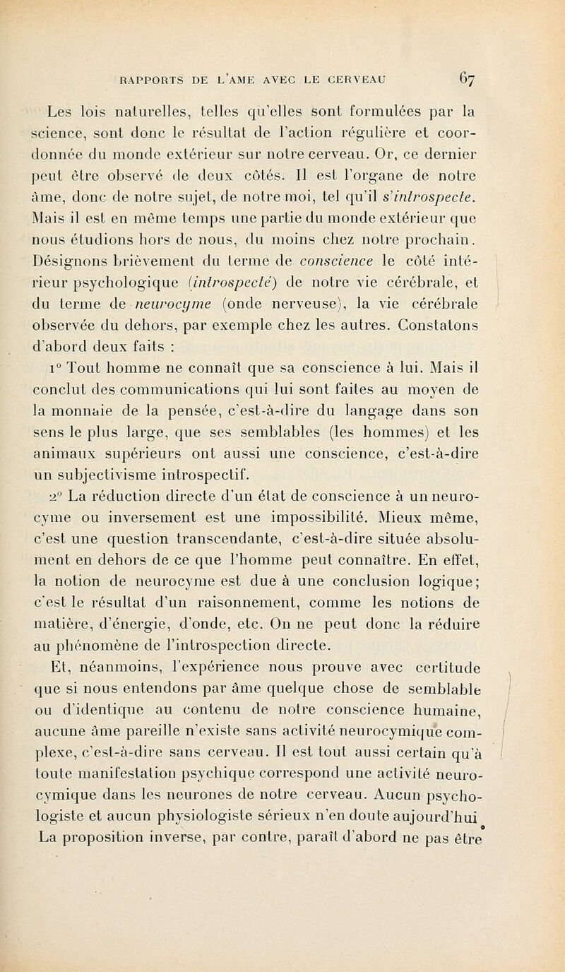 Les lois naturelles, telles qu'elles sont formulées par la science, sont donc le résultat de l'action régulière et coor- donnée du monde extérieur sur notre cerveau. Or, ce dernier peut être observé de deux côtés. Il est l'organe de notre âme, donc de notre sujet, de notre moi, tel qu'il s'introspecte. Mais il est en même temps une partie du monde extérieur que nous étudions hors de nous, du moins chez notre prochain. Désignons brièvement du terme de conscience le côté inté- rieur psychologique (introspecté) de notre vie cérébrale, et du terme de neurocyme (onde nerveuse), la vie cérébrale observée du dehors, par exemple chez les autres. Constatons d'abord deux faits : i° Tout homme ne connaît que sa conscience à lui. Mais il conclut des communications qui lui sont faites au moyen de la monnaie de la pensée, c'est-à-dire du langage dans son sens le plus large, que ses semblables (les hommes) et les animaux supérieurs ont aussi une conscience, c'est-à-dire un subjectivisme introspectif. ■2° La réduction directe d'un état de conscience à un neuro- cyme ou inversement est une impossibilité. Mieux même, c'est une question transcendante, c'est-à-dire située absolu- ment en dehors de ce que l'homme peut connaître. En effet, la notion de neurocyme est due à une conclusion logique; c'est le résultat d'un raisonnement, comme les notions de matière, d'énergie, d'onde, etc. On ne peut donc la réduire au phénomène de l'introspection directe. Et, néanmoins, l'expérience nous prouve avec certitude que si nous entendons par âme quelque chose de semblable ou d'identique au contenu de notre conscience humaine, aucune âme pareille n'existe sans activité neurocymique com- plexe, c'est-à-dire sans cerveau. Il est tout aussi certain qu'à toute manifestation psychique correspond une activité neuro- cymique dans les neurones de notre cerveau. Aucun psycho- logiste et aucun physiologiste sérieux n'en doute aujourd'hui La proposition inverse, par contre, paraît d'abord ne pas être