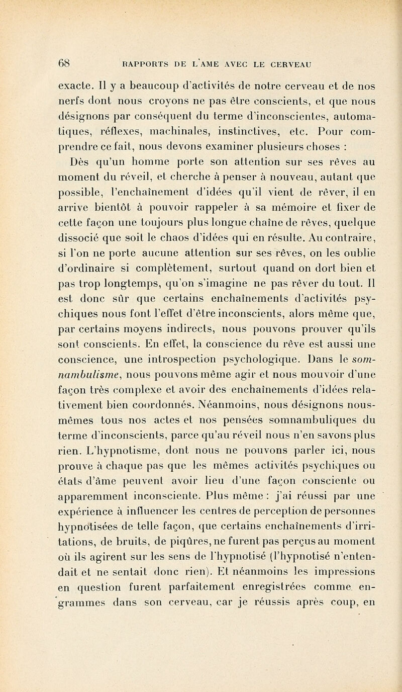 exacte. Il y a beaucoup d'activités de notre cerveau et de nos nerfs dont nous croyons ne pas être conscients, et que nous désignons par conséquent du terme d'inconscientes, automa- tiques, réflexes, machinales, instinctives, etc. Pour com- prendre ce fait, nous devons examiner plusieurs choses : Dès qu'un homme porte son attention sur ses rêves au moment du réveil, et cherche à penser à nouveau, autant que possible, l'enchaînement d'idées qu'il vient de rêver, il en arrive bientôt à pouvoir rappeler à sa mémoire et fixer de cette façon une toujours plus longue chaîne de rêves, quelque dissocié que soit le chaos d'idées qui en résulte. Au contraire, si l'on ne porte aucune attention sur ses rêves, on les oublie d'ordinaire si complètement, surtout quand on dort bien et pas trop longtemps, qu'on s'imagine ne pas rêver du tout. Il est donc sûr que certains enchaînements d'activités psy- chiques nous font l'effet d'être inconscients, alors même que, par certains moyens indirects, nous pouvons prouver qu'ils sont conscients. En effet, la conscience du rêve est aussi une conscience, une introspection psychologique. Dans le som- nambulisme, nous pouvons même agir et nous mouvoir d'une façon très complexe et avoir des enchaînements d'idées rela- tivement bien coordonnés. Néanmoins, nous désignons nous- mêmes tous nos actes et nos pensées somnambuliques du terme d'inconscients, parce qu'au réveil nous n'en savons plus rien. L'hypnotisme, dont nous ne pouvons parler ici, nous prouve à chaque pas que les mêmes activités psychiques ou états d'âme peuvent avoir lieu d'une façon consciente ou apparemment inconsciente. Plus même : j'ai réussi par une expérience à influencer les centres de perception de personnes hypnotisées de telle façon, que certains enchaînements d'irri- tations, de bruits, de piqûres, ne furent pas perçus au moment où ils agirent sur les sens de l'hypnotisé (l'hypnotisé n'enten- dait et ne sentait donc rien). Et néanmoins les impressions en question furent parfaitement enregistrées comme en- grammes dans son cerveau, car je réussis après coup, en