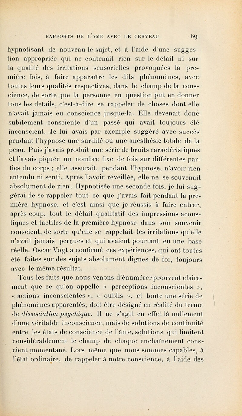 hypnotisant de nouveau le sujet, et à l'aide d'une sugges- tion appropriée qui ne contenait rien sur le détail ni sur la qualité des irritations sensorielles provoquées la pre- mière fois, à faire apparaître les dits phénomènes, avec toutes leurs qualités respectives, dans le champ de la cons- cience, de sorte que la personne en question put en donner tous les détails, c'est-à-dire se rappeler de choses dont elle n'avait jamais eu conscience jusque-là. Elle devenait donc subitement consciente d'un passé qui avait toujours été inconscient. Je lui avais par exemple suggéré avec succès pendant l'hypnose une surdité ou une anesthésie totale de la peau. Puis j'avais produit une série de bruits caractéristiques et l'avais piquée un nombre fixe de fois sur différentes par- ties du corps ; elle assurait, pendant l'hypnose, n'avoir rien entendu ni senti. Après l'avoir réveillée, elle ne se souvenait absolument de rien. Hypnotisée une seconde fois, je lui sug- gérai de se rappeler tout ce que j'avais fait pendant la pre- mière hypnose, et c'est ainsi que je réussis à faire entrer, après coup, tout le détail qualitatif des impressions acous- tiques et tactiles de la première hypnose dans son souvenir conscient, de sorte qu'elle se rappelait les irritations qu'elle n'avait jamais perçues et qui avaient pourtant eu une base réelle. Oscar Vogt a confirmé ces expériences, qui ont toutes été faites sur des sujets absolument dignes de foi, toujours avec le même résultat. Tous les faits que nous venons d'énumérer prouvent claire- ment que ce qu'on appelle « perceptions inconscientes », « actions inconscientes », « oublis », et toute une série de phénomènes apparentés, doit être désigné en réalité du terme de dissociation psychique. Il ne s'agit en effet là nullement d'une véritable inconscience, mais de solutions de continuité entre les états de conscience de l'âme, solutions qui limitent considérablement le champ de chaque enchaînement cons- cient momentané. Lors même que nous sommes capables, à l'état ordinaire, de rappeler à notre conscience, à l'aide des