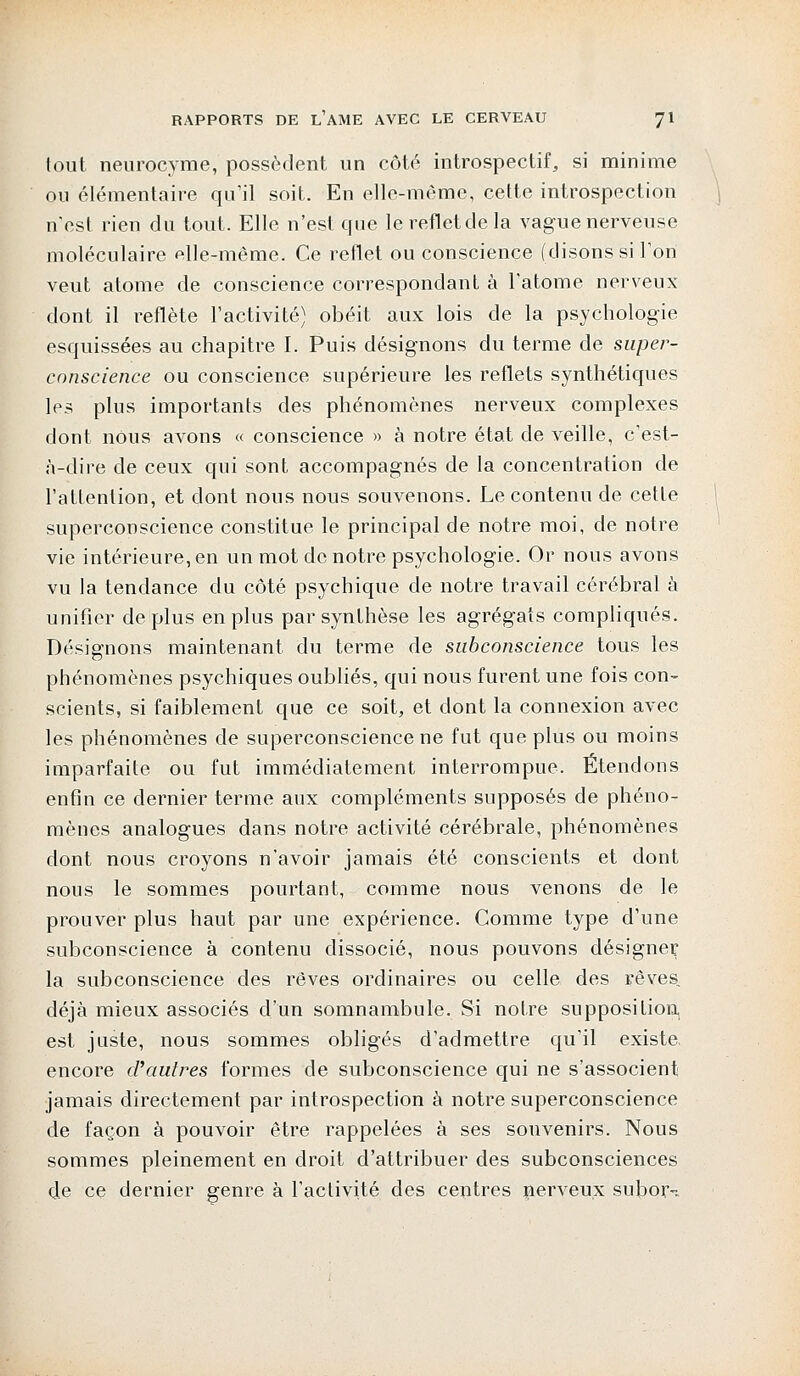 fout neurocyme, possèdent un côté introspectif, si minime ou élémentaire qu'il soit. En elle-même, cette introspection n'est rien du tout. Elle n'est que lerefletdela vague nerveuse moléculaire «Ile-même. Ce reflet ou conscience (disons si Ton veut atome de conscience correspondant à l'atome nerveux dont il reflète l'activité) obéit aux lois de la psychologie esquissées au chapitre I. Puis désignons du terme de super- conscience ou conscience supérieure les reflets synthétiques les plus importants des phénomènes nerveux complexes dont nous avons « conscience » à notre état de veille, c'est- à-dire de ceux qui sont accompagnés de la concentration de l'attention, et dont nous nous souvenons. Le contenu de cette superconscience constitue le principal de notre moi, de notre vie intérieure, en un mot de notre psychologie. Or nous avons vu la tendance du côté psychique de notre travail cérébral à unifier déplus en plus par synthèse les agrégats compliqués. Désignons maintenant du terme de sabconscience tous les phénomènes psychiques oubliés, qui nous furent une fois con- scients, si faiblement que ce soit, et dont la connexion avec les phénomènes de superconscience ne fut que plus ou moins imparfaite ou fut immédiatement interrompue. Étendons enfin ce dernier terme aux compléments supposés de phéno- mènes analogues dans notre activité cérébrale, phénomènes dont nous croyons n'avoir jamais été conscients et dont nous le sommes pourtant, comme nous venons de le prouver plus haut par une expérience. Comme type d'une subconscience à contenu dissocié, nous pouvons désigne^ la subconscience des rêves ordinaires ou celle des rêves, déjà mieux associés d'un somnambule. Si notre supposition, est juste, nous sommes obligés d'admettre qu'il existe, encore d'autres formes de subconscience qui ne s'associent jamais directement par introspection à notre superconscience de façon à pouvoir être rappelées à ses souvenirs. Nous sommes pleinement en droit d'attribuer des subconsciences de ce dernier genre à l'activité des centres nerveux suborn