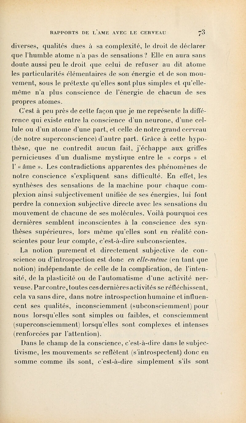 diverses, qualités dues à sa complexité, le droit de déclarer que l'humble atome n'a pas de sensations ? Elle en aura sans doute aussi peu le droit que celui de refuser au dit atome les particularités élémentaires de son énergie et de son mou- vement, sous le prétexte qu'elles sont plus simples et qu'elle- même n'a plus conscience de l'énergie de chacun de ses propres atomes. C'est à peu près de cette façon que je me représente la diffé- rence qui existe entre la conscience d'un neurone, d'une cel- lule ou d'un atome d'une part, et celle de notre grand cerveau (de notre superconscience) d'autre part. Grâce à cette hypo- thèse, que ne contredit aucun fait, j'échappe aux griffes pernicieuses d'un dualisme mystique entre le « corps » et 1' « âme ». Les contradictions apparentes des phénomènes de notre conscience s'expliquent sans difficulté. En effet, les synthèses des sensations de la machine pour chaque com- plexion ainsi subjectivement unifiée de ses énergies, lui font perdre la connexion subjective directe avec les sensations du mouvement de chacune de ses molécules. Voilà pourquoi ces dernières semblent inconscientes à la conscience des syn- thèses supérieures, lors même qu'elles sont en réalité con- scientes pour leur compte, c'est-à-dire subconscientes. La notion purement et directement subjective de con- science ou d'introspection est donc en elle-même (en tant que notion) indépendante de celle de la complication, de l'inten- sité, de la plasticité ou de l'automatisme d'une activité ner- veuse. Parcontre, toutes ces dernières acti vitesse réfléchissent, cela va sans dire, dans notre introspection humaine et influen- cent ses qualités, inconsciemment (subconsciemment) pour nous lorsqu'elles sont simples ou faibles, et consciemment (superconsciemment) lorsqu'elles sont complexes et intenses (renforcées par l'attention). Dans le champ de la conscience, c'est-à-dire dans le subjec- tivisme, les mouvements se reflètent (s'introspectent) donc en somme comme ils sont, c'est-à-dire simplement s'ils sont