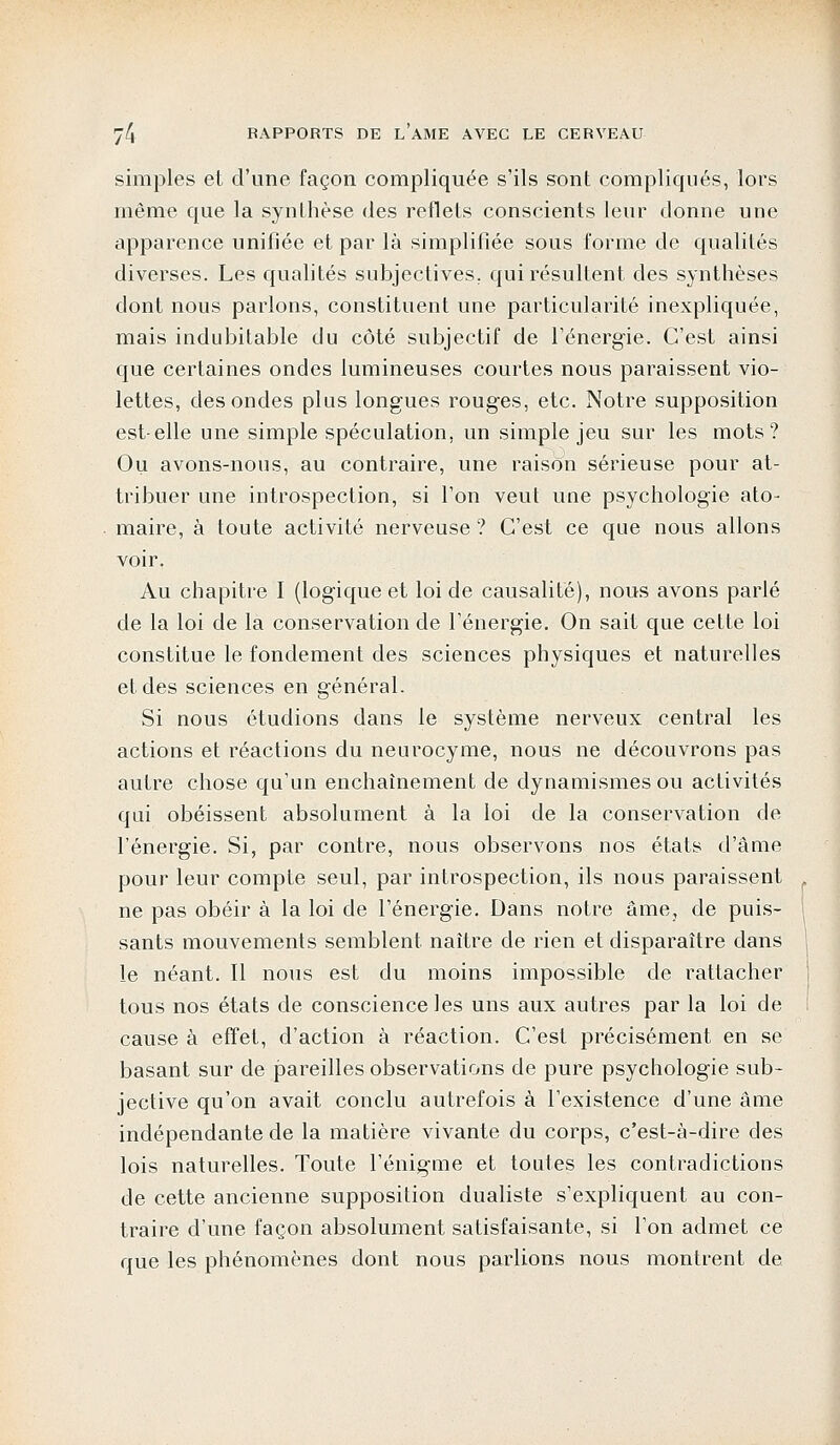 simples et d'une façon compliquée s'ils sont compliqués, lors même que la synthèse des reflets conscients leur donne une apparence unifiée et par là simplifiée sous forme de qualités diverses. Les qualités subjectives, qui résultent des synthèses dont nous parlons, constituent une particularité inexpliquée, mais indubitable du côté subjectif de l'énergie. C'est ainsi que certaines ondes lumineuses courtes nous paraissent vio- lettes, des ondes plus longues rouges, etc. Notre supposition est-elle une simple spéculation, un simple jeu sur les mots? Ou avons-nous, au contraire, une raison sérieuse pour at- tribuer une introspection, si l'on veut une psychologie ato- maire, à toute activité nerveuse ? C'est ce que nous allons voir. Au chapitre I (logique et loi de causalité), nous avons parlé de la loi de la conservation de l'énergie. On sait que cette loi constitue le fondement des sciences physiques et naturelles et des sciences en général. Si nous étudions dans le système nerveux central les actions et réactions du neurocyme, nous ne découvrons pas autre chose qu'un enchaînement de dynamismesou activités qui obéissent absolument à la loi de la conservation de l'énergie. Si, par contre, nous observons nos états d'âme pour leur compte seul, par introspection, ils nous paraissent ne pas obéir à la loi de l'énergie. Dans notre âme, de puis- sants mouvements semblent naître de rien et disparaître dans le néant. Il nous est du moins impossible cle rattacher tous nos états de conscience les uns aux autres par la loi de cause à effet, d'action à réaction. C'est précisément en se basant sur de pareilles observations de pure psychologie sub- jective qu'on avait conclu autrefois à l'existence d'une âme indépendante de la matière vivante du corps, c'est-à-dire des lois naturelles. Toute l'énigme et toutes les contradictions de cette ancienne supposition dualiste s'expliquent au con- traire d'une façon absolument satisfaisante, si l'on admet ce que les phénomènes dont nous parlions nous montrent de