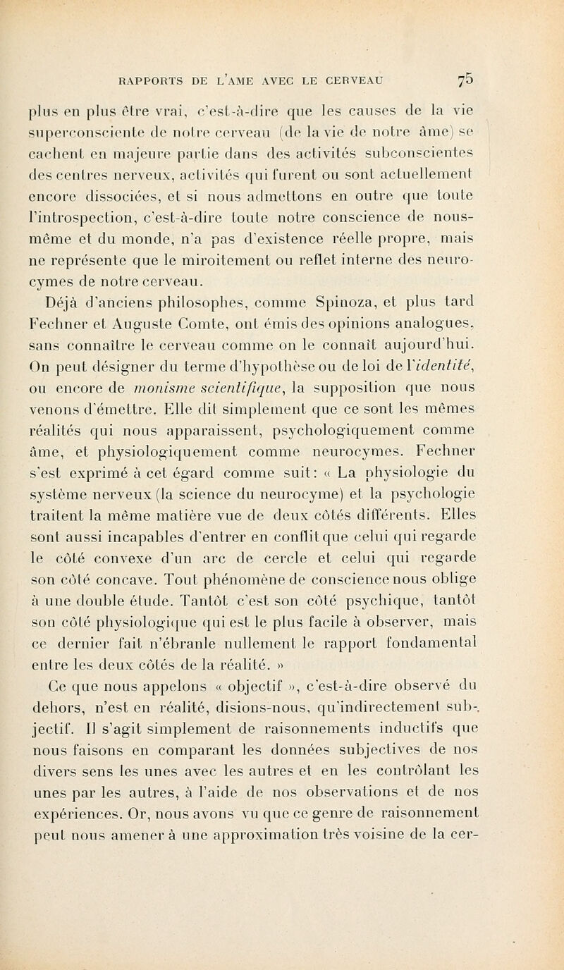 plus en plus être vrai, c'est-à-dire que les causes de la vie superconsciente de notre cerveau (de la vie de notre âme) se cachent en majeure partie dans des activités subconscientes des centres nerveux, activités qui furent ou sont actuellement encore dissociées, et si nous admettons en outre que toute l'introspection, c'est-à-dire toute notre conscience de nous- même et du monde, n'a pas d'existence réelle propre, mais ne représente que le miroitement ou reflet interne des neuro- cymes de notre cerveau. Déjà d'anciens philosophes, comme Spinoza, et plus tard Fechner et Auguste Comte, ont émis des opinions analogues, sans connaître le cerveau comme on le connaît aujourd'hui. On peut désigner du terme d'hypothèse ou de loi deYidentité, ou encore de monisme scientifique, la supposition que nous venons d'émettre. Elle dit simplement que ce sont les mêmes réalités qui nous apparaissent, psychologiquement comme âme, et physiologiquement comme neurocymes. Fechner s'est exprimé à cet égard comme suit: « La physiologie du système nerveux (la science du neurocyme) et la psychologie traitent la même matière vue de deux côtés différents. Elles sont aussi incapables d'entrer en conflit que celui qui regarde le côté convexe d'un arc de cercle et celui qui regarde son côté concave. Tout phénomène de conscience nous oblige à une double étude. Tantôt c'est son côté psychique, tantôt son côté physiologique qui est le plus facile à observer, mais ce dernier fait n'ébranle nullement le rapport fondamental entre les deux côtés de la réalité. » Ce que nous appelons « objectif », c'est-à-dire observé du dehors, n'est en réalité, disions-nous, qu'indirectement sub-. jectif. Il s'agit simplement de raisonnements inductifs que nous faisons en comparant les données subjectives de nos divers sens les unes avec les autres et en les contrôlant les unes par les autres, à l'aide de nos observations et de nos expériences. Or, nous avons vu que ce genre de raisonnement peut nous amènera une approximation très voisine de la cer-