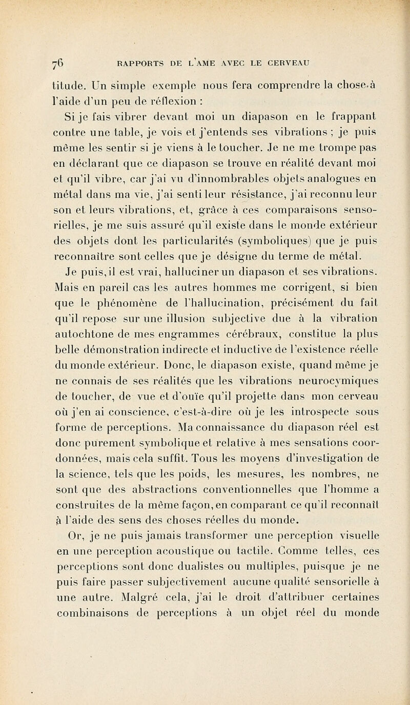 titude. Un simple exemple nous fera comprendre la chose.à l'aide d'un peu de réflexion : Si je fais vibrer devant moi un diapason en le frappant contre une table, je vois et j'entends ses vibrations ; je puis même les sentir si je viens à le toucher. Je ne me trompe pas en déclarant que ce diapason se trouve en réalité devant moi et qu'il vibre, car j'ai vu d'innombrables objets analogues en métal dans ma vie, j'ai senti leur résistance, j'ai reconnu leur son et leurs vibrations, et, grâce à ces comparaisons senso- rielles, je me suis assuré qu'il existe dans le monde extérieur des objets dont les particularités (symboliques) que je puis reconnaître sont celles que je désigne du terme de métal. Je puis, il est vrai, hallucinerun diapason et ses vibrations. Mais en pareil cas les autres hommes me corrigent, si bien que le phénomène de l'hallucination, précisément du fait qu'il repose sur une illusion subjective due à la vibration autochtone de mes engrammes cérébraux, constitue la plus belle démonstration indirecte et inductive de l'existence réelle du monde extérieur. Donc, le diapason existe, quand même je ne connais de ses réalités que les vibrations neurocymiques de toucher, de vue et d'ouïe qu'il projette dans mon cerveau où j'en ai conscience, c'est-à-dire où je les introspecte sous forme de perceptions. Ma connaissance du diapason réel est donc purement symbolique et relative à mes sensations coor- données, mais cela suffit. Tous les moyens d'investigation de la science, tels que les poids, les mesures, les nombres, ne sont que des abstractions conventionnelles que l'homme a construites de la même façon, en comparant ce qu'il reconnaît à l'aide des sens des choses réelles du monde. Or, je ne puis jamais transformer une perception visuelle en une perception acoustique ou tactile. Comme telles, ces perceptions sont donc dualistes ou multiples, puisque je ne puis faire passer subjectivement aucune qualité sensorielle à une autre. Malgré cela, j'ai le droit d'attribuer certaines combinaisons de perceptions à un objet réel du monde