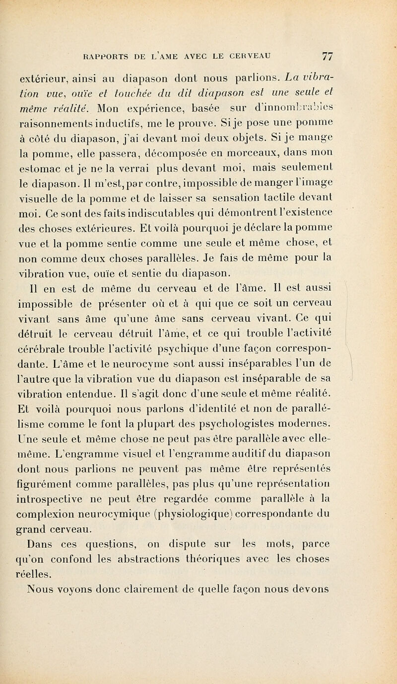 extérieur, ainsi au diapason dont nous parlions. La vibra- tion vue, ouïe et touchée du dit diapason est une seule et même réalité. Mon expérience, basée sur d'innombrables raisonnements inductifs, me le prouve. Si je pose une pomme à côté du diapason, j'ai devant moi deux objets. Si je mange la pomme, elle passera, décomposée en morceaux, dans mon estomac et je ne la verrai plus devant moi, mais seulement le diapason. Il m'est, par contre, impossible démanger l'image visuelle de la pomme et de laisser sa sensation tactile devant moi. Ce sont des faits indiscutables qui démontrent l'existence des choses extérieures. Et voilà pourquoi je déclare la pomme vue et la pomme sentie comme une seule et même chose, et non comme deux choses parallèles. Je fais de même pour la vibration vue, ouïe et sentie du diapason. Il en est de même du cerveau et de l'âme. Il est aussi impossible de présenter où et à qui que ce soit un cerveau vivant sans âme qu'une âme sans cerveau vivant. Ce qui détruit le cerveau détruit l'ânie, et ce qui trouble l'activité cérébrale trouble l'activité psychique d'une façon correspon- dante. L'âme et le neurocyme sont aussi inséparables l'un de l'autre que la vibration vue du diapason est inséparable de sa vibration entendue. Il s'agit donc d'une seule et même réalité. Et voilà pourquoi nous parlons d'identité et non de parallé- lisme comme le font la plupart des psychologistes modernes. Une seule et même chose ne peut pas être parallèle avec elle- même. L'engramme visuel et l'engramme auditif du diapason dont nous parlions ne peuvent pas même être représentés figurément comme parallèles, pas plus qu'une représentation introspective ne peut être regardée comme parallèle à la complexion neurocymique (physiologique) correspondante du grand cerveau. Dans ces questions, on dispute sur les mots, parce qu'on confond les abstractions théoriques avec les choses réelles. Nous voyons donc clairement de quelle façon nous devons