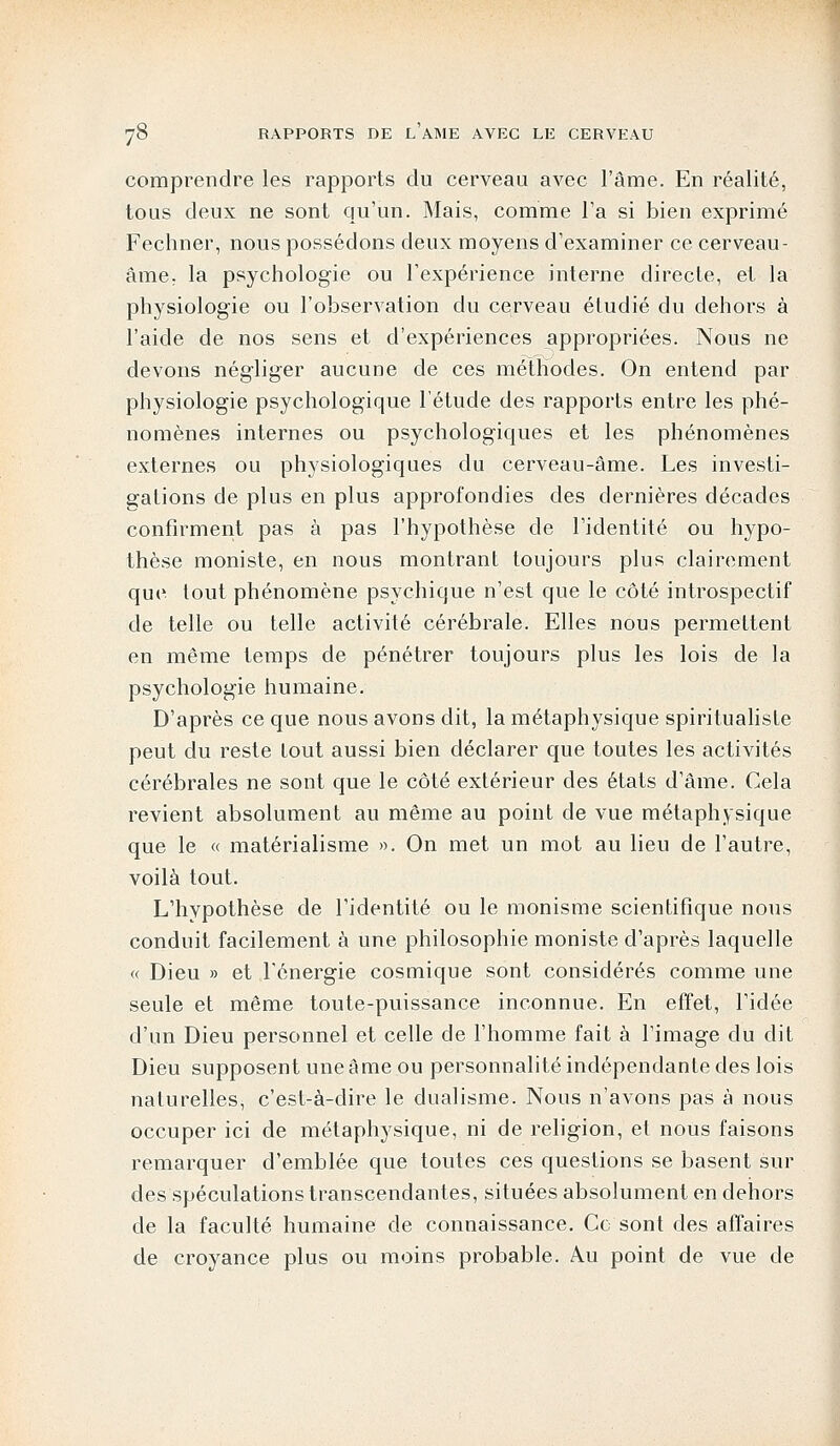 comprendre les rapports du cerveau avec l'âme. En réalité, tous deux ne sont qu'un. Mais, comme l'a si bien exprimé Fechner, nous possédons deux moyens d'examiner ce cerveau- âme, la psychologie ou l'expérience interne directe, et la physiologie ou l'observation du cerveau étudié du dehors à l'aide de nos sens et d'expériences appropriées. Nous ne devons négliger aucune de ces méthodes. On entend par physiologie psychologique l'étude des rapports entre les phé- nomènes internes ou psychologiques et les phénomènes externes ou physiologiques du cerveau-âme. Les investi- gations de plus en plus approfondies des dernières décades confirment pas à pas l'hypothèse de l'identité ou hypo- thèse moniste, en nous montrant toujours plus clairement que tout phénomène psychique n'est que le côté introspectif de telle ou telle activité cérébrale. Elles nous permettent en même temps de pénétrer toujours plus les lois de la psychologie humaine. D'après ce que nous avons dit, la métaphysique spiritualiste peut du reste tout aussi bien déclarer que toutes les activités cérébrales ne sont que le côté extérieur des états d'âme. Cela revient absolument au même au point de vue métaphysique que le « matérialisme ». On met un mot au lieu de l'autre, voilà tout. L'hypothèse de l'identité ou le monisme scientifique nous conduit facilement à une philosophie moniste d'après laquelle « Dieu » et l'énergie cosmique sont considérés comme une seule et même toute-puissance inconnue. En effet, l'idée d'un Dieu personnel et celle de l'homme fait à l'image du dit Dieu supposent une âme ou personnalité indépendante des lois naturelles, c'est-à-dire le dualisme. Nous n'avons pas à nous occuper ici de métaphysique, ni de religion, et nous faisons remarquer d'emblée que toutes ces questions se basent sur des spéculations transcendantes, situées absolument en dehors de la faculté humaine de connaissance. Ce sont des affaires de croyance plus ou moins probable. Au point de vue de
