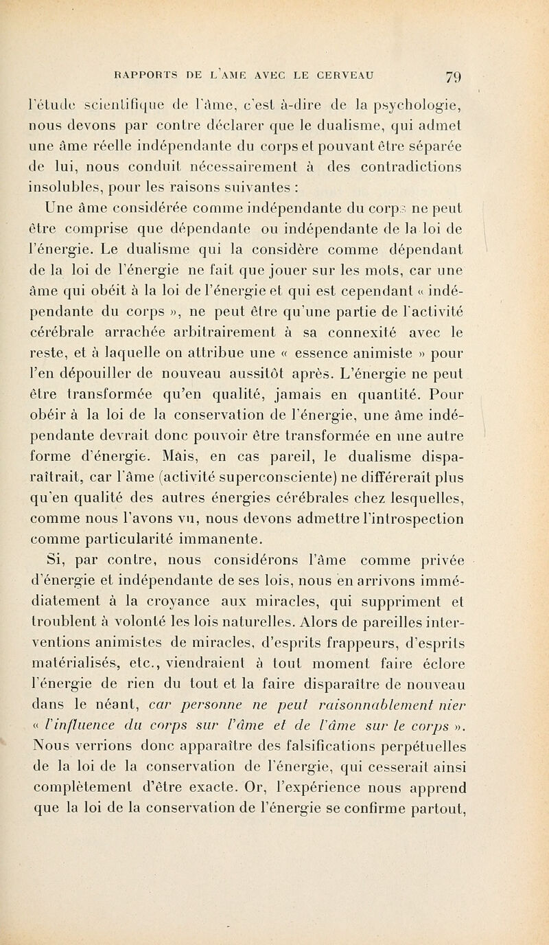 L'étude scientifique de l'âme, c'est à-dire de la psychologie, nous devons par contre déclarer que le dualisme, qui admet une âme réelle indépendante du corps et pouvant être séparée de lui, nous conduit nécessairement à des contradictions insolubles, pour les raisons suivantes : Une âme considérée comme indépendante du corps ne peut être comprise que dépendante ou indépendante de la loi de l'énergie. Le dualisme qui la considère comme dépendant de la loi de l'énergie ne fait que jouer sur les mots, car une âme qui obéit à la loi de l'énergie et qui est cependant « indé- pendante du corps », ne peut être qu'une partie de l'activité cérébrale arrachée arbitrairement à sa connexité avec le reste, et à laquelle on attribue une « essence animiste » pour l'en dépouiller de nouveau aussitôt après. L'énergie ne peut être transformée qu'en qualité, jamais en quantité. Pour obéira la loi de la conservation de l'énergie, une âme indé- pendante devrait donc pouvoir être transformée en une autre forme d'énergie. Mais, en cas pareil, le dualisme dispa- raîtrait, car l'âme (activité superconsciente) ne différerait plus qu'en qualité des autres énergies cérébrales chez lesquelles, comme nous l'avons vu, nous devons admettre l'introspection comme particularité immanente. Si, par contre, nous considérons l'âme comme privée d'énergie et indépendante de ses lois, nous en arrivons immé- diatement à la croyance aux miracles, qui suppriment et troublent à volonté les lois naturelles. Alors de pareilles inter- ventions animistes de miracles, d'esprits frappeurs, d'esprits matérialisés, etc., viendraient à tout moment faire éclore l'énergie de rien du tout et la faire disparaître de nouveau dans le néant, car personne ne peut raisonnablement nier « rinfluence du corps sur l'âme et de fârne sur le corps ». Nous verrions donc apparaître des falsifications perpétuelles de la loi de la conservation de l'énergie, qui cesserait ainsi complètement d'être exacte. Or, l'expérience nous apprend que la loi de la conservation de l'énergie se confirme partout,