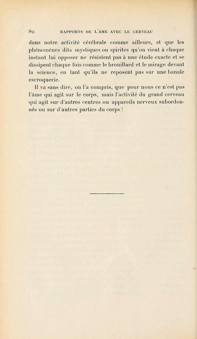 dans notre activité cérébrale comme ailleurs, et que les phénomènes dits mystiques ou spirites qu'on vient à chaque instant lui opposer ne résistent pas à une étude exacte et se dissipent chaque fois comme le brouillard et le mirage devant la science, en tant qu'ils ne reposent pas sur une banale escroquerie. Il va sans dire, on l'a compris, que pour nous ce n'est pas l'âme qui agit sur le corps, mais l'activité du grand cerveau qui agit sur d'autres centres ou appareils nerveux subordon- nés ou sur d'autres parties du corps !
