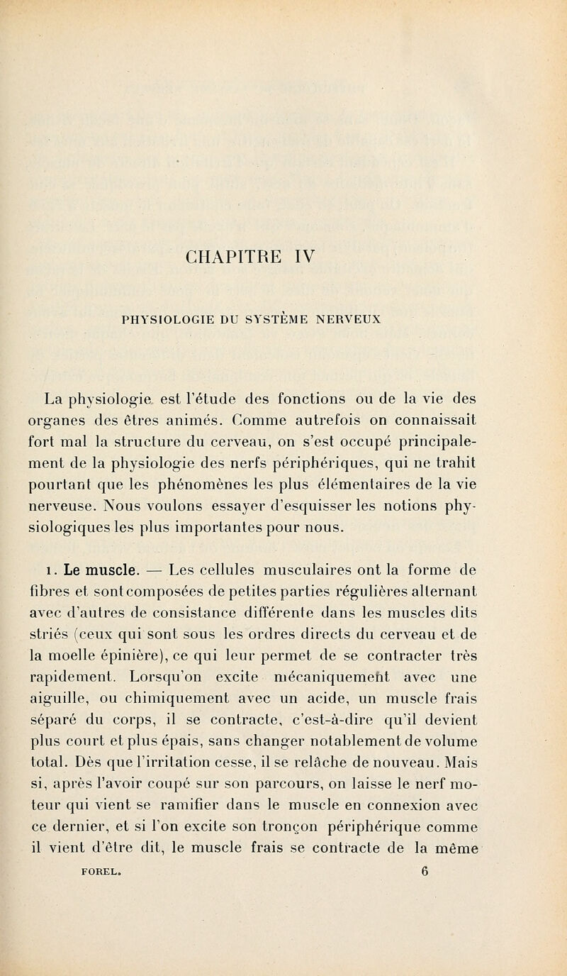 CHAPITRE IV PHYSIOLOGIE DU SYSTEME NERVEUX La physiologie est l'étude des fonctions ou de la vie des organes des êtres animés. Comme autrefois on connaissait fort mal la structure du cerveau, on s'est occupé principale- ment de la physiologie des nerfs périphériques, qui ne trahit pourtant que les phénomènes les plus élémentaires de la vie nerveuse. Nous voulons essayer d'esquisser les notions phy- siologiques les plus importantes pour nous. 1. Le muscle. — Les cellules musculaires ont la forme de fibres et sont composées de petites parties régulières alternant avec d'autres de consistance différente dans les muscles dits striés (ceux qui sont sous les ordres directs du cerveau et de la moelle épinière), ce qui leur permet de se contracter très rapidement. Lorsqu'on excite mécaniquement avec une aiguille, ou chimiquement avec un acide, un muscle frais séparé du corps, il se contracte, c'est-à-dire qu'il devient plus court et plus épais, sans changer notablement de volume total. Dès que l'irritation cesse, il se relâche de nouveau. Mais si, après l'avoir coupé sur son parcours, on laisse le nerf mo- teur qui vient se ramifier dans le muscle en connexion avec ce dernier, et si l'on excite son tronçon périphérique comme il vient d'être dit, le muscle frais se contracte de la même FOREL. 6