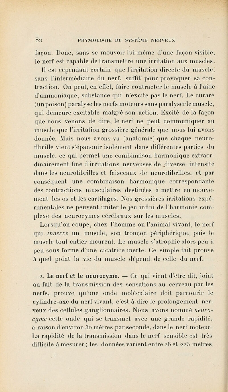 façon. Donc, sans se mouvoir lui-même d'une façon visible, le nerf est capable de transmettre une irritation aux muscles. Il est cependant certain que l'irritation directe du muscle, sans l'intermédiaire du nerf, suffît pour provoquer sa con- traction. On peut, en effet, faire contracter le muscle à l'aide d'ammoniaque, substance qui n'excite pas le nerf. Le curare (un poison) paralyse les nerfs moteurs sans paralyser le muscle, qui demeure excitable malgré son action. Excité de la façon que nous venons de dire, le nerf ne peut communiquer au muscle que l'irritation grossière générale que nous lui avons donnée. Mais nous avons vu (anatomie) que chaque neuro- fibrille vient s'épanouir isolément dans différentes parties du muscle, ce qui permet une combinaison harmonique extraor- dinairement fine d'irritations nerveuses de .diverse intensité dans les neurofibrilles et faisceaux de neurofibrilles, et par conséquent une combinaison harmonique correspondante des contractions musculaires destinées à mettre en mouve- ment les os et les cartilages. Nos grossières irritations expé- rimentales ne peuvent imiter le jeu infini de l'harmonie com- plexe des neurocymes cérébraux sur les muscles. Lorsqu'on coupe, chez l'homme ou l'animal vivant, le nerf qui innerve un muscle, son tronçon périphérique, puis îe muscle tout entier meurent. Le muscle s'atrophie alors peu à peu sous forme d'une cicatrice inerte. Ce simple fait prouve à quel point la vie du muscle dépend de celle du nerf. 2. Le nerf et le neurocyme. — Ce qui vient d'être dit, joint au fait de la transmission des sensations au cerveau par les nerfs, prouve qu'une onde moléculaire doit parcourir le cylindre-axe du nerf vivant, c'est à-dire le prolongement ner- veux des cellules ganglionnaires. Nous avons nommé neuro- cyme cette onde qui se transmet avec une grande rapidité, à raison d'environ 3o mètres par seconde, dans le nerf moteur. La rapidité de la transmission dans le nerf sensible est très difficile à mesurer ; les données varient entre 26 et 225 mètres