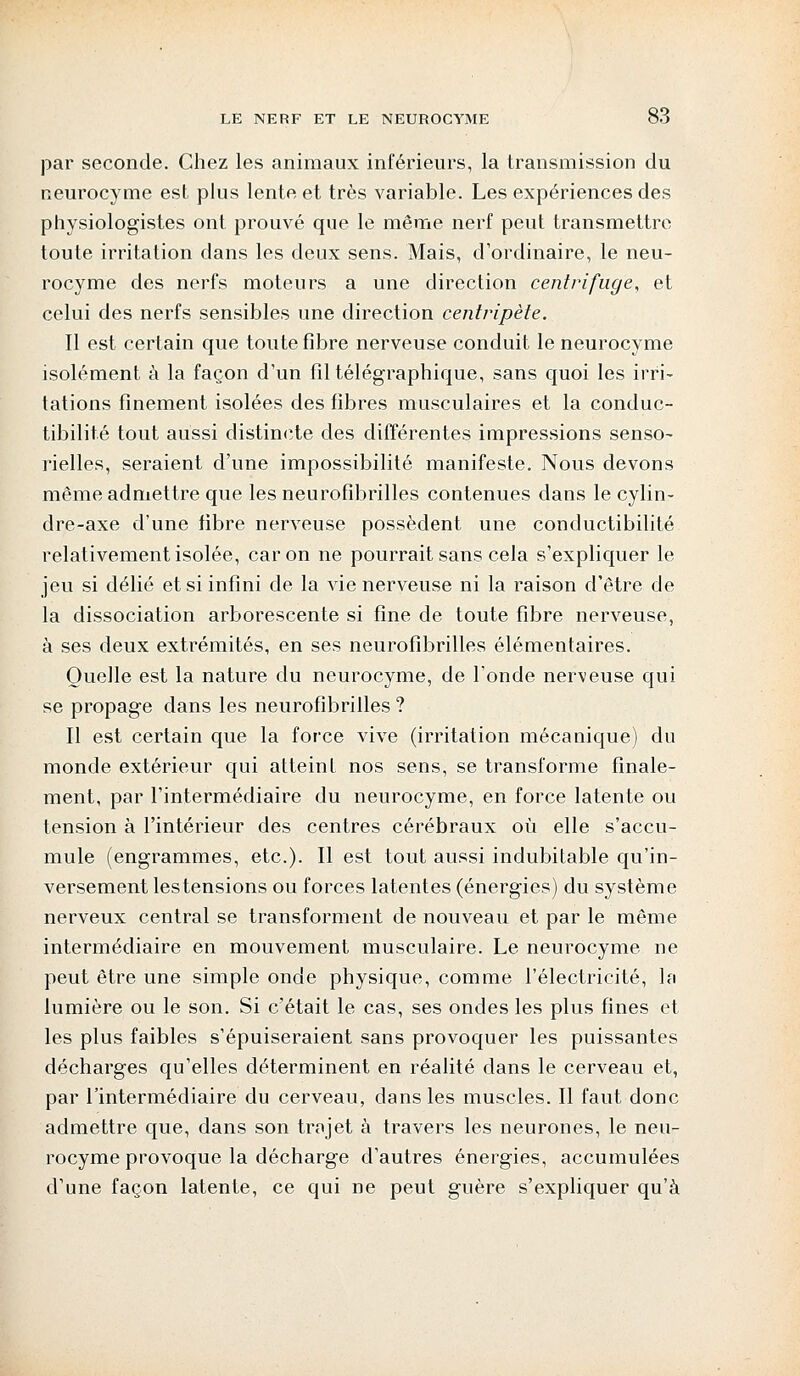 par seconde. Chez les animaux inférieurs, la transmission du neurocyme est plus lente et très variable. Les expériences des physiologistes ont prouvé que le même nerf peut transmettre toute irritation dans les deux sens. Mais, d'ordinaire, le neu- rocyme des nerfs moteurs a une direction centrifuge, et celui des nerfs sensibles une direction centripète. Il est certain que toute fibre nerveuse conduit le neurocyme isolément à la façon d'un fil télégraphique, sans quoi les irri- tations finement isolées des fibres musculaires et la conduc- tibilité tout aussi distincte des différentes impressions senso- rielles, seraient d'une impossibilité manifeste. Nous devons même admettre que les neurofibrilles contenues dans le cylin- dre-axe d'une fibre nerveuse possèdent une conductibilité relativement isolée, car on ne pourrait sans cela s'expliquer le jeu si délié et si infini de la vie nerveuse ni la raison d'être de la dissociation arborescente si fine de toute fibre nerveuse, à ses deux extrémités, en ses neurofibrilles élémentaires. Quelle est la nature du neurocyme, de l'onde nerveuse qui se propage dans les neurofibrilles ? Il est certain que la force vive (irritation mécanique) du monde extérieur qui atteint nos sens, se transforme finale- ment, par l'intermédiaire du neurocyme, en force latente ou tension à l'intérieur des centres cérébraux où elle s'accu- mule (engrammes, etc.). Il est tout aussi indubitable qu'in- versement les tensions ou forces latentes (énergies) du système nerveux central se transforment de nouveau et par le même intermédiaire en mouvement musculaire. Le neurocyme ne peut être une simple onde physique, comme l'électricité, la lumière ou le son. Si c'était le cas, ses ondes les plus fines et les plus faibles s'épuiseraient sans provoquer les puissantes décharges qu'elles déterminent en réalité dans le cerveau et, par l'intermédiaire du cerveau, dans les muscles. Il faut donc admettre que, dans son trajet à travers les neurones, le neu- rocyme provoque la décharge d'autres énergies, accumulées d'une façon latente, ce qui ne peut guère s'expliquer qu'à