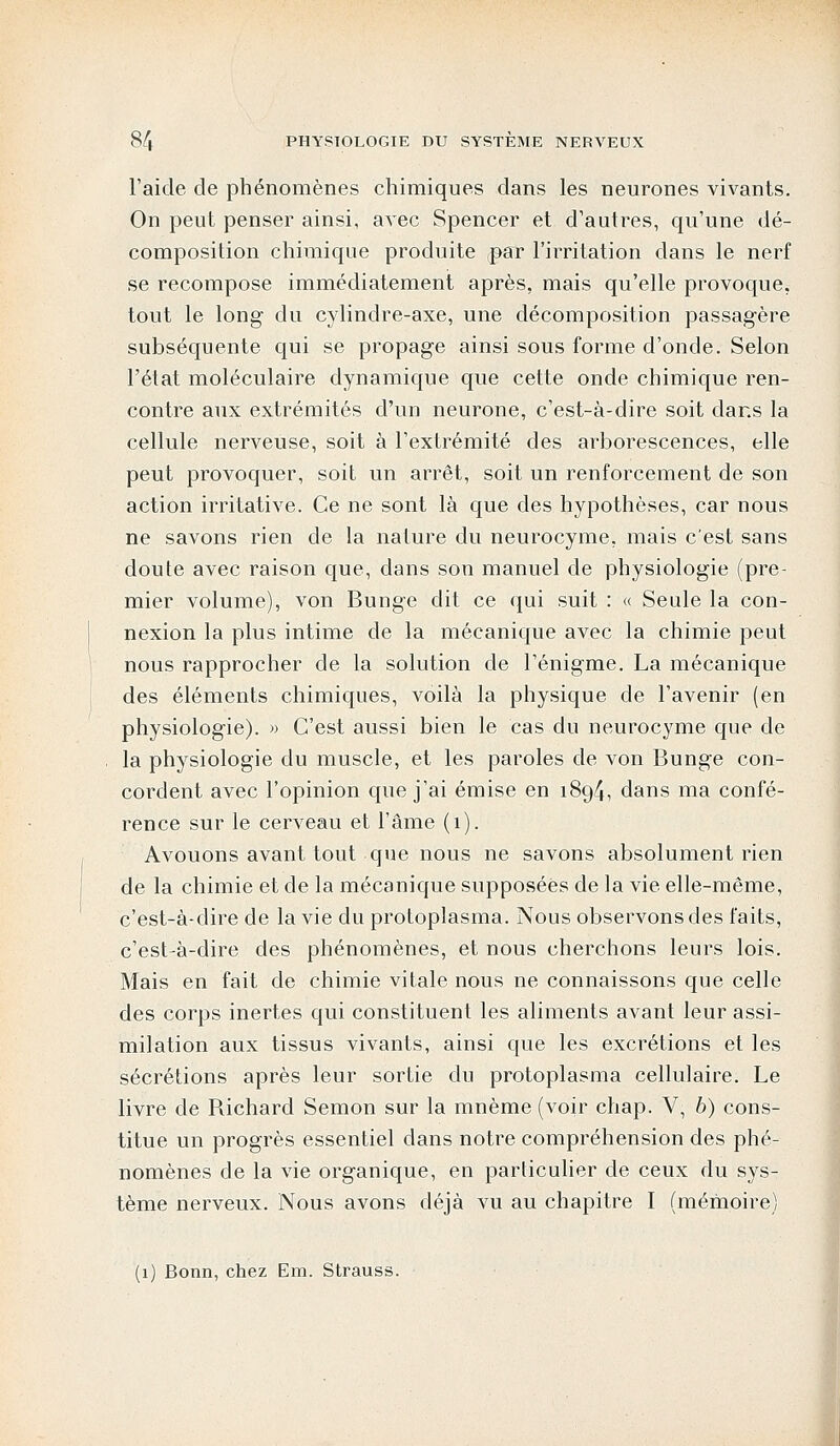 l'aide de phénomènes chimiques dans les neurones vivants. On peut penser ainsi, avec Spencer et d'autres, qu'une dé- composition chimique produite (par l'irritation dans le nerf se recompose immédiatement après, mais qu'elle provoque, tout le long du cylindre-axe, une décomposition passagère subséquente qui se propage ainsi sous forme d'onde. Selon l'état moléculaire dynamique que cette onde chimique ren- contre aux extrémités d'un neurone, c'est-à-dire soit dans la cellule nerveuse, soit à l'extrémité des arborescences, elle peut provoquer, soit un arrêt, soit un renforcement de son action irritative. Ce ne sont là que des hypothèses, car nous ne savons rien de la nature du neurocyme, mais c'est sans doute avec raison que, dans son manuel de physiologie (pre- mier volume), von Bunge dit ce qui suit : « Seule la con- nexion la plus intime de la mécanique avec la chimie peut nous rapprocher de la solution de l'énigme. La mécanique des éléments chimiques, voilà la physique de l'avenir (en physiologie). » C'est aussi bien le cas du neurocyme que de la physiologie du muscle, et les paroles de von Bunge con- cordent avec l'opinion que j'ai émise en 1894, dans ma confé- rence sur le cerveau et l'âme (1). Avouons avant tout que nous ne savons absolument rien de la chimie et de la mécanique supposées de la vie elle-même, c'est-à-dire de la vie du protoplasma. Nous observons des faits, c'est-à-dire des phénomènes, et nous cherchons leurs lois. Mais en fait de chimie vitale nous ne connaissons que celle des corps inertes qui constituent les aliments avant leur assi- milation aux tissus vivants, ainsi que les excrétions et les sécrétions après leur sortie du protoplasma cellulaire. Le livre de Richard Semon sur la mnème (voir chap. V, 6) cons- titue un progrès essentiel clans notre compréhension des phé- nomènes de la vie organique, en particulier de ceux du sys- tème nerveux. Nous avons déjà vu au chapitre I (mémoire) (1) Bonn, chez Em. Strauss.