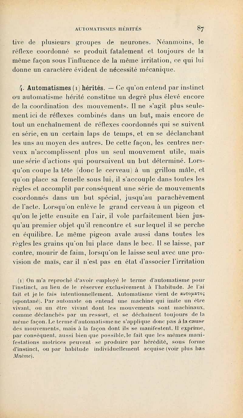 tive de plusieurs groupes de neurones. Néanmoins, le réflexe coordonné se produit fatalement et toujours de la même façon sous l'influence de la même irritation, ce qui lui donne un caractère évident de nécessité mécanique. 4- Automatismes (1) hérités. — Ce qu'on entend par instinct ou automatisme hérité constitue un degré plus élevé encore de la coordination des mouvements. Il ne s'agit plus seule- ment ici de réflexes combinés dans un but, mais encore de tout un enchaînement de réflexes coordonnés qui se suivent en série, en un certain laps de temps, et en se déclanchant les uns au moyen des autres. De cette façon, les centres ner- veux n'accomplissent plus un seul mouvement utile, mais une série d'actions qui poursuivent un but déterminé. Lors- qu'on coupe la tête (donc le cerveau) à un grillon mâle, et qu'on place sa femelle sous lui, il s'accouple dans toutes les règles et accomplit par conséquent une série de mouvements coordonnés dans un but spécial, jusqu'au parachèvement de l'acte. Lorsqu'on enlève le grand cerveau à un pigeon et qu'on le jette ensuite en l'air, il vole parfaitement bien jus- qu'au premier objet qu'il rencontre et sur lequel il se perche en équilibre. Le même pigeon avale aussi dans toutes les règles les grains qu'on lui place dans le bec. Il se laisse, par contre, mourir de faim, lorsqu'on le laisse seul avec une pro- vision de maïs, car il n'est pas en état d'associer l'irritation (1) On m'a reproché d'avoir employé le terme d'automatisme pour l'instinct, au lieu de le réserver exclusivement à l'habitude. Je l'ai fait et je le fais intentionnellement. Automatisme vient de auiotiaxo; (spontané). Par automate on entend une machine qui imite un être vivant, ou un être vivant dont les mouvements sont machinaux, comme déclanchés par un ressort, et se déchaînent toujours de la même façon. Le terme d'automatisme ne s'applique donc pas à la cause des mouvements, mais à la façon dont ils se manifestent. Il exprime, par conséquent, aussi bien que possible, le fait que les mômes mani- festations motrices peuvent se produire par hérédité, sous forme d'instinct, ou par habitude individuellement acquise (voir plus bas Mnème).