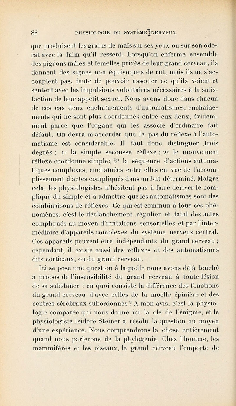 que produisent les grains de maïs sur ses yeux ou sur son odo- rat avec la faim qu'il ressent. Lorsqu'on enferme ensemble des pigeons mâles et femelles privés de leur grand cerveau, ils donnent des signes non équivoques de rut, mais ils ne s'ac- couplent pas, faute de pouvoir associer ce qu'ils voient et sentent avec les impulsions volontaires nécessaires à la satis- faction de leur appétit sexuel. Nous avons donc dans chacun de ces cas deux enchaînements d'automatismes, enchaîne- ments qui ne sont plus coordonnés entre eux deux, évidem- ment parce que l'organe qui les associe d'ordinaire fait défaut. On devra m'accorder que le pas du réflexe à l'auto- matisme est considérable. 11 faut donc distinguer .trois degrés : i° la simple secousse réflexe ; 2° le mouvement réflexe coordonné simple; 3° la séquence d'actions automa- tiques complexes, enchaînées entre elles en vue de l'accom- plissement d'actes compliqués dans un but déterminé. Malgré cela, les physiologistes n'hésitent pas à faire dériver le com- pliqué du simple et à admettre que les automatismes sont des combinaisons de réflexes. Ce qui est commun à tous ces phé- nomènes, c'est le déclanchement régulier et fatal des actes compliqués au moyen d'irritations sensorielles et par l'inter- médiaire d'appareils complexes du système nerveux central. Ces appareils peuvent être indépendants du grand cerveau ; cependant, il existe aussi des réflexes et des automatismes dits corticaux, ou du grand cerveau. Ici se pose une question à laquelle nous avons déjà touché à propos de l'insensibilité du grand cerveau à toute lésion de sa substance : en quoi consiste la différence des fonctions du grand cerveau d'avec celles de la moelle épinière et des centres cérébraux subordonnés ? A mon avis, c'est la physio- logie comparée qui nous donne ici la clé de l'énigme, et le physiologiste Isidore Steiner a résolu la question au moyen d'une expérience. Nous comprendrons la chose entièrement quand nous parlerons de la phylogénie. Chez l'homme, les mammifères et les oiseaux, le grand cerveau l'emporte de