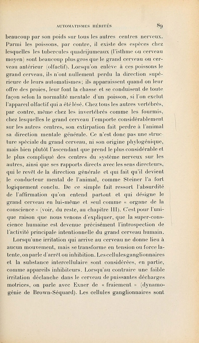beaucoup par son poids sur tous les autres centres nerveux. Parmi les poissons, par contre, il existe des espèces chez lesquelles les tubercules quadrijumeaux (l'isthme ou cerveau moyen) sont beaucoup plus gros que le grand cerveau ou cer- veau antérieur (olfactif). Lorsqu'on enlève à ces poissons le grand cerveau, ils n'ont nullement perdu la direction supé- rieure de leurs automatismes; ils apparaissent quand on leur offre des proies, leur font la chasse et se conduisent de toute façon selon la normalité mentale d'un poisson, si l'on exclut l'appareil olfactif qui a été lésé. Chez tous les autres vertébrés, par contre, même chez les invertébrés comme les fourmis, chez lesquelles le grand cerveau l'emporte considérablement sur les autres centres, son extirpation fait perdre à l'animal sa direction mentale générale. Ce n'est donc pas une struc- ture spéciale du grand cerveau, ni son origine phylogénique, mais bien plutôt l'ascendant que prend le plus considérable et le plus compliqué des centres du système nerveux sur les autres, ainsi que ses rapports directs avec les sens directeurs, qui le revêt de la direction générale et qui fait qu'il devient le conducteur mental de l'animal, comme Steiner l'a fort logiquement conclu. De ce simple fait ressort l'absurdité de l'affirmation qu'on entend partout et qui désigne le grand cerveau en lui-même et seul comme « organe de la conscience » (voir, du reste, au chapitre III). C'est pour l'uni- que raison que nous venons d'expliquer, que la super-cons- cience humaine est devenue précisément l'introspection de l'activité principale intentionnelle du grand cerveau humain. Lorsqu'une irritation qui arrive au cerveau ne donne lieu à aucun mouvement, mais se transforme en tension ou force la- tente, on parle d'arrêt ou inhibition. Les cellules ganglionnaires et la substance intercellulaire sont considérées, en partie, comme appareils inhibiteurs. Lorsqu'au contraire une faible irritation déclanche dans le cerveau de puissantes décharges motrices, on parle avec Exner de « fraiement » (dynamo- génie de Brown-Séquard). Les cellules ganglionnaires sont