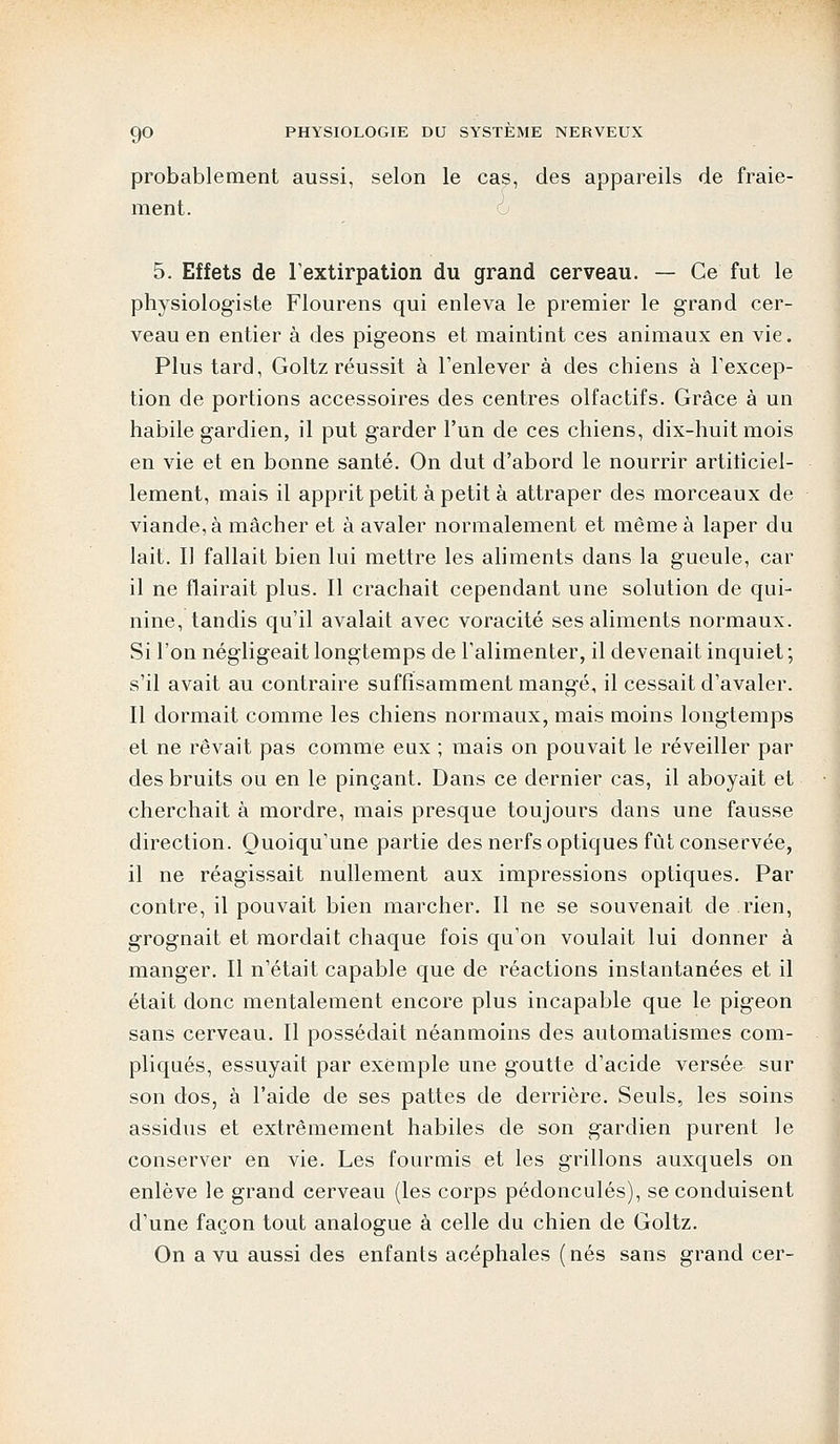 probablement aussi, selon le cas, des appareils de fraie- ment. 5. Effets de l'extirpation du grand cerveau. — Ce fut le physiologiste Flourens qui enleva le premier le grand cer- veau en entier à des pigeons et maintint ces animaux en vie. Plus tard, Goltz réussit à l'enlever à des chiens à l'excep- tion de portions accessoires des centres olfactifs. Grâce à un habile gardien, il put garder l'un de ces chiens, dix-huit mois en vie et en bonne santé. On dut d'abord le nourrir artificiel- lement, mais il apprit petit à petit à attraper des morceaux de viande, à mâcher et à avaler normalement et même à laper du lait. Il fallait bien lui mettre les aliments dans la gueule, car il ne flairait plus. Il crachait cependant une solution de qui- nine, tandis qu'il avalait avec voracité ses aliments normaux. Si l'on négligeait longtemps de l'alimenter, il devenait inquiet; s'il avait au contraire suffisamment mangé, il cessait d'avaler. Il dormait comme les chiens normaux, mais moins longtemps et ne rêvait pas comme eux ; mais on pouvait le réveiller par des bruits ou en le pinçant. Dans ce dernier cas, il aboyait et cherchait à mordre, mais presque toujours dans une fausse direction. Quoiqu'une partie des nerfs optiques fût conservée, il ne réagissait nullement aux impressions optiques. Par contre, il pouvait bien marcher. Il ne se souvenait de rien, grognait et mordait chaque fois qu'on voulait lui donner à manger. Il n'était capable que de réactions instantanées et il était donc mentalement encore plus incapable que le pigeon sans cerveau. Il possédait néanmoins des automatismes com- pliqués, essuyait par exemple une goutte d'acide versée sur son dos, à l'aide de ses pattes de derrière. Seuls, les soins assidus et extrêmement habiles de son gardien purent le conserver en vie. Les fourmis et les grillons auxquels on enlève le grand cerveau (les corps pédoncules), se conduisent d'une façon tout analogue à celle du chien de Goltz. On a vu aussi des enfants acéphales (nés sans grand cer-