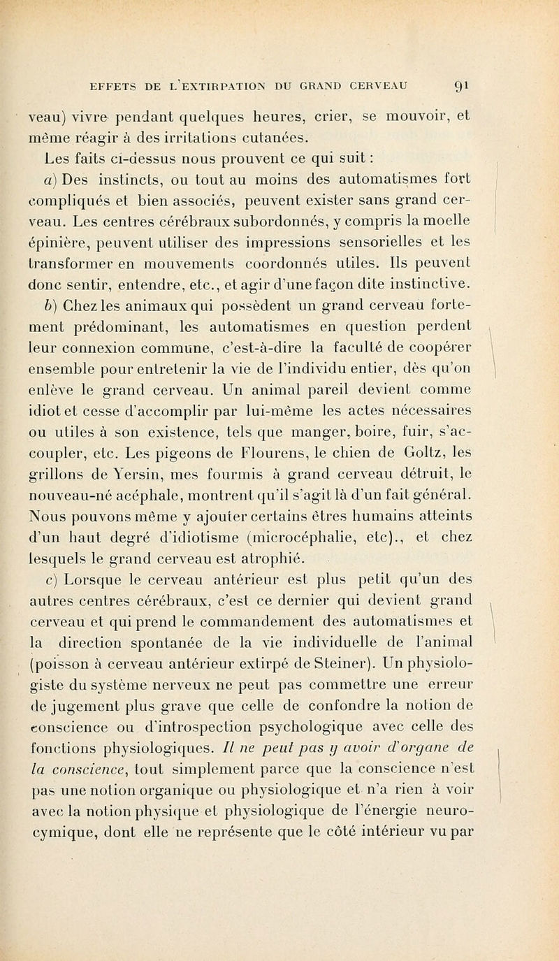 veau) vivra pendant quelques heures, crier, se mouvoir, et même réagir à des irritations cutanées. Les faits ci-dessus nous prouvent ce qui suit : a) Des instincts, ou tout au moins des automatismes fort compliqués et bien associés, peuvent exister sans grand cer- veau. Les centres cérébraux subordonnés, y compris la moelle épinière, peuvent utiliser des impressions sensorielles et les transformer en mouvements coordonnés utiles. Ils peuvent donc sentir, entendre, etc., et agir d'une façon dite instinctive. b) Chez les animaux qui possèdent un grand cerveau forte- ment prédominant, les automatismes en question perdent leur connexion commune, c'est-à-dire la faculté de coopérer ensemble pour entretenir la vie de l'individu entier, dès qu'on enlève le grand cerveau. Un animal pareil devient comme idiot et cesse d'accomplir par lui-même les actes nécessaires ou utiles à son existence, tels que manger, boire, fuir, s'ac- coupler, etc. Les pigeons de Flourens, le chien de Goltz, les grillons de Yersin, mes fourmis à grand cerveau détruit, le nouveau-né acéphale, montrent qu'il s'agit là d'un fait général. Nous pouvons même y ajouter certains êtres humains atteints d'un haut degré d'idiotisme (microcéphalie, etc)., et chez lesquels le grand cerveau est atrophié. c) Lorsque le cerveau antérieur est plus petit qu'un des autres centres cérébraux, c'est ce dernier qui devient grand cerveau et qui prend le commandement des automatismes et la direction spontanée de la vie individuelle de l'animal (poisson à cerveau antérieur extirpé de Steiner). Un physiolo- giste du système nerveux ne peut pas commettre une erreur de jugement plus grave que celle de confondre la notion de conscience ou d'introspection psychologique avec celle des fonctions physiologiques. // ne peut pas y avoir d'organe de la conscience, tout simplement parce que la conscience n'est pas une notion organique ou physiologique et n'a rien à voir avec la notion physique et physiologique de l'énergie neuro- cymique, dont elle ne représente que le côté intérieur vu par