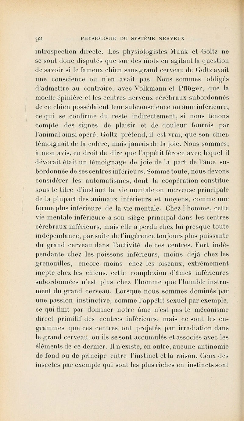 introspection directe. Les physiologistes Munk et Goltz ne se sont donc disputés que sur des mots en agitant la question de savoir si le fameux chien sans grand cerveau de Goltz avait une conscience ou n'en avait pas. Nous sommes obligés d'admettre au contraire, avec Volkmann et Pflùger, que la moelle épinière et les centres nerveux cérébraux subordonnés de ce chien possédaient leur subconscience ou âme inférieure, ce qui se confirme du reste indirectement, si nous tenons compte des signes de plaisir et de douleur fournis par Tanimal ainsi opéré. Goltz prétend, il est vrai, que son chien témoignait de la colère, mais jamais de la joie. Nous sommes, à mon avis, en droit de dire que l'appétit féroce avec lequel il dévorait était un témoignage de joie de la part de l'âme su- bordonnée de ses centres inférieurs. Somme toute, nous devons considérer les automatismes, dont la coopération constitue sous le titre d'instinct la vie mentale on nerveuse principale de la plupart des animaux inférieurs et moyens, comme une forme plus inférieure de la vie mentale. Chez l'homme, cette vie mentale inférieure a son siège principal dans les centres cérébraux inférieurs, mais elle a perdu chez lui presque toute indépendance, par suite de l'ingérence toujours plus puissante du grand cerveau dans l'activité de ces centres. Fort indé- pendante chez les poissons inférieurs, moins déjà chez les grenouilles, encore moins chez les oiseaux, extrêmement inepte chez les chiens, cette complexion d'âmes inférieures subordonnées n'est plus chez l'homme que l'humble instru- ment du grand cerveau. Lorsque nous sommes dominés par une passion instinctive, comme l'appétit sexuel par exemple, ce qui finit par dominer notre âme n'est pas le mécanisme direct primitif des centres inférieurs, mais ce sont les en- grammes que ces centres ont projetés par irradiation dans le grand cerveau, où ils se sont accumulés et associés avec les éléments de ce dernier. Il n'existe, en outre, aucune antinomie de fond ou de principe entre l'instinct et la raison. Ceux des insectes par exemple qui sont les plus riches en instincts sont