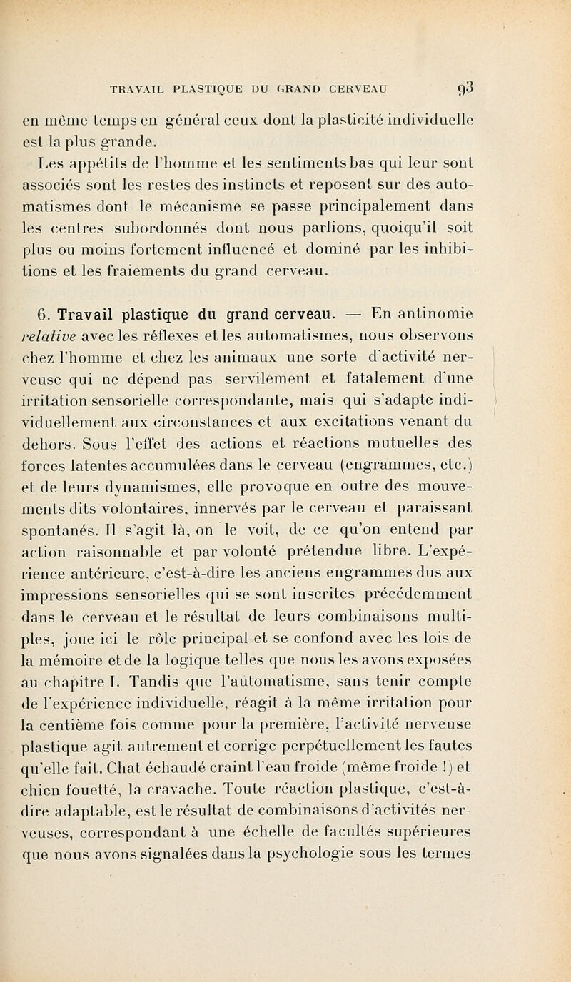 en même temps en général ceux dont la plasticité individuelle est la plus grande. Les appétits de l'homme et les sentiments bas qui leur sont associés sont les restes des instincts et reposent sur des auto- matismes dont le mécanisme se passe principalement dans les centres subordonnés dont nous parlions, quoiqu'il soit plus ou moins fortement influencé et dominé par les inhibi- tions et les fraiements du grand cerveau. 6. Travail plastique du grand cerveau. — En antinomie relative avec les réflexes et les automatismes, nous observons chez l'homme et chez les animaux une sorte d'activité ner- veuse qui ne dépend pas servilement et fatalement d'une irritation sensorielle correspondante, mais qui s'adapte indi- viduellement aux circonstances et aux excitations venant du dehors. Sous l'effet des actions et réactions mutuelles des forces latentes accumulées dans le cerveau (engrammes, etc.) et de leurs dynamismes, elle provoque en outre des mouve- ments dits volontaires, innervés par le cerveau et paraissant spontanés. Il s'agit là, on le voit, de ce qu'on entend par action raisonnable et par volonté prétendue libre. L'expé- rience antérieure, c'est-à-dire les anciens engrammes dus aux impressions sensorielles qui se sont inscrites précédemment dans le cerveau et le résultat de leurs combinaisons multi- ples, joue ici le rôle principal et se confond avec les lois de la mémoire et de la logique telles que nous les avons exposées au chapitre T. Tandis que l'automatisme, sans tenir compte de l'expérience individuelle, réagit à la même irritation pour la centième fois comme pour la première, l'activité nerveuse plastique agit autrement et corrige perpétuellement les fautes qu'elle fait. Chat échaudé craint l'eau froide (même froide !) et chien fouetté, la cravache. Toute réaction plastique, c'est-à- dire adaptable, est le résultat de combinaisons d'activités ner- veuses, correspondant à une échelle de facultés supérieures que nous avons signalées dans la psychologie sous les termes
