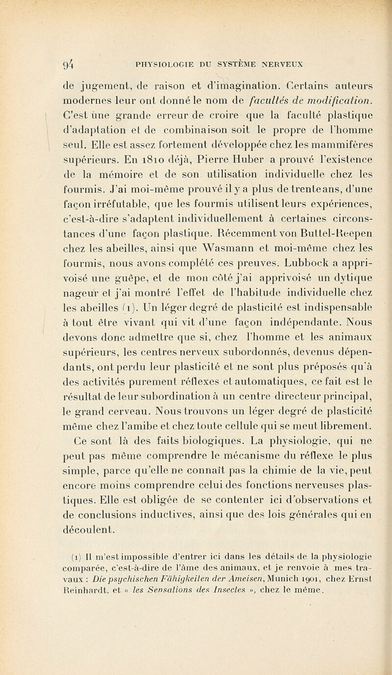 de jugement, de raison et d'imagination. Certains auteurs modernes leur ont donné le nom de facultés de modification. C'est une grande erreur de croire que la faculté plastique d'adaptation et de combinaison soit le propre de l'homme seul. Elle est assez fortement développée chez les mammifères supérieurs. En 1810 déjà, Pierre Huber a prouvé l'existence de la mémoire et de son utilisation individuelle chez les fourmis. J'ai moi-même prouvé il y a plus detrenteans, d'une façon irréfutable, que les fourmis utilisent leurs expériences, c'est-à-dire s'adaptent individuellement à certaines circons- tances d'une façon plastique. Récemment von Buttel-Keepen chez les abeilles, ainsi que Wasmann et moi-même chez les fourmis, nous avons complété ces preuves. Lubbock a appri- voisé une guêpe, et de mon côté j'ai apprivoisé un dytique nageur et j'ai montré l'effet de l'habitude individuelle chez les abeilles Ci). Un léger degré de plasticité est indispensable à tout être vivant qui vit d'une façon indépendante. Nous devons donc admettre que si, chez l'homme et les animaux supérieurs, les centres nerveux subordonnés, devenus dépen- dants, ont perdu leur plasticité et ne sont plus préposés qu'à des activités purement réflexes et automatiques, ce fait est le résultat de leur subordination à un centre directeur principal, le grand cerveau. Nous trouvons un léger degré de plasticité même chez l'amibe et chez toute cellule qui se meut librement. Ce sont là des faits biologiques. La physiologie, qui ne peut pas même comprendre le mécanisme du réflexe le plus simple, parce qu'elle ne connaît pas la chimie de la vie, peut encore moins comprendre celui des fonctions nerveuses plas- tiques. Elle est obligée de se contenter ici d'observations et de conclusions inductives, ainsi que des lois générales qui en découlent. (1) Il m'est impossible d'entrer ici dans les détails de la physiologie comparée, c'est-à-dire de l'âme des animaux, et je renvoie à mes tra- vaux : Die psychischen Fàhigkeiten der Ameisen, Munich 1901, chez Ernst Reinhardt, et « les Sensations des Insectes », chez le même.