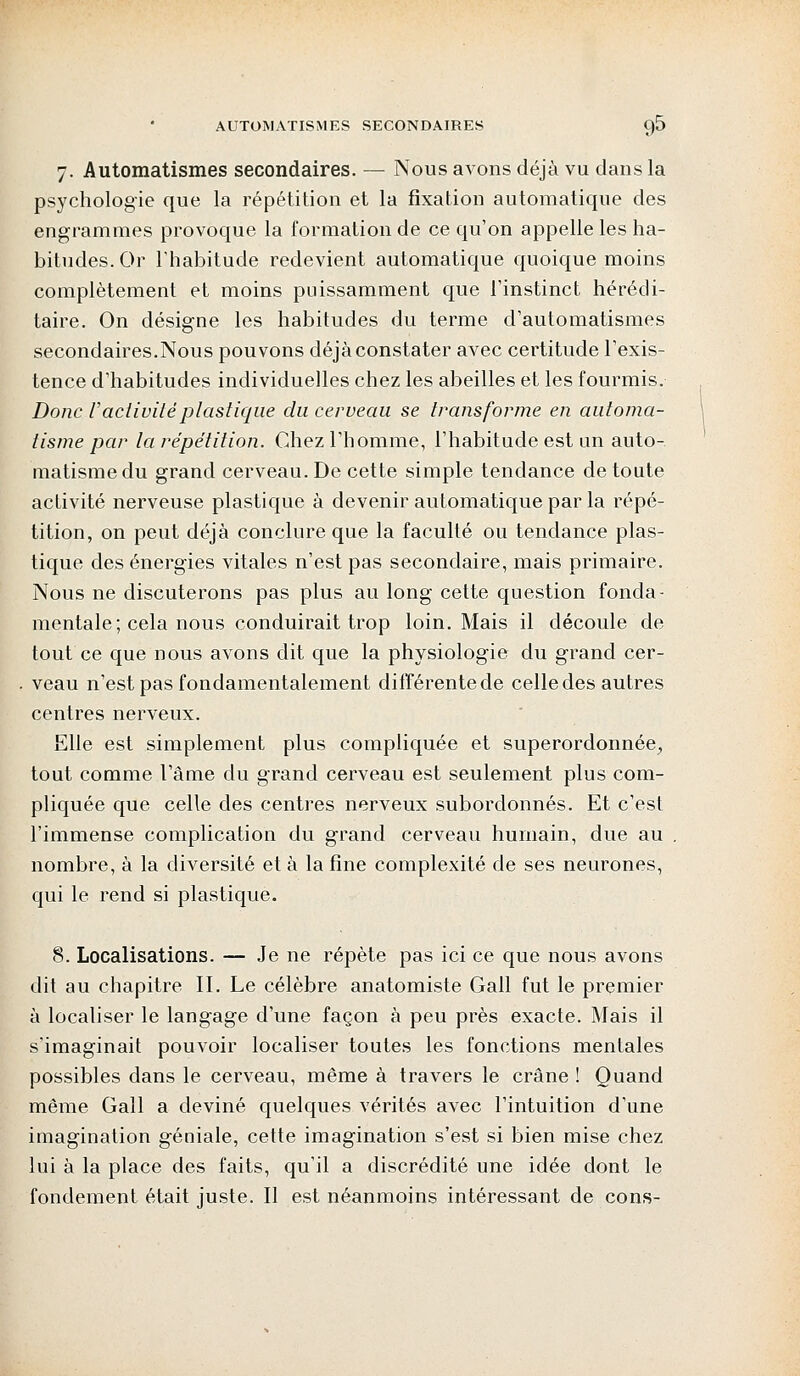 7. Automatismes secondaires. — Nous avons déjà vu dans la psychologie que la répétition et la fixation automatique des engrammes provoque la formation de ce qu'on appelle les ha- bitudes. Or l'habitude redevient automatique quoique moins complètement et moins puissamment que l'instinct hérédi- taire. On désigne les habitudes du terme d'automatismes secondaires.Nous pouvons déjà constater avec certitude l'exis- tence d'habitudes individuelles chez les abeilles et les fourmis. Donc U activité plastique du cerveau se transforme en automa- tisme par la répétition. Chez l'homme, l'habitude est un auto- matisme du grand cerveau. De cette simple tendance de toute activité nerveuse plastique à devenir automatique par la répé- tition, on peut déjà conclure que la faculté ou tendance plas- tique des énergies vitales n'est pas secondaire, mais primaire. Nous ne discuterons pas plus au long cette question fonda- mentale; cela nous conduirait trop loin. Mais il découle de tout ce que nous avons dit que la physiologie du grand cer- veau n'est pas fondamentalement différente de celle des autres centres nerveux. Elle est simplement plus compliquée et superordonnée., tout comme l'âme du grand cerveau est seulement plus com- pliquée que celle des centres nerveux subordonnés. Et c'est l'immense complication du grand cerveau humain, due au nombre, à la diversité et à la fine complexité de ses neurones, qui le rend si plastique. 8. Localisations. — Je ne répète pas ici ce que nous avons dit au chapitre II. Le célèbre anatomiste Gall fut le premier à localiser le langage d'une façon à peu près exacte. Mais il s'imaginait pouvoir localiser toutes les fonctions mentales possibles dans le cerveau, même à travers le crâne ! Quand même Gall a deviné quelques vérités avec l'intuition d'une imagination géniale, cette imagination s'est si bien mise chez lui à la place des faits, qu'il a discrédité une idée dont le fondement était juste. Il est néanmoins intéressant de cons-