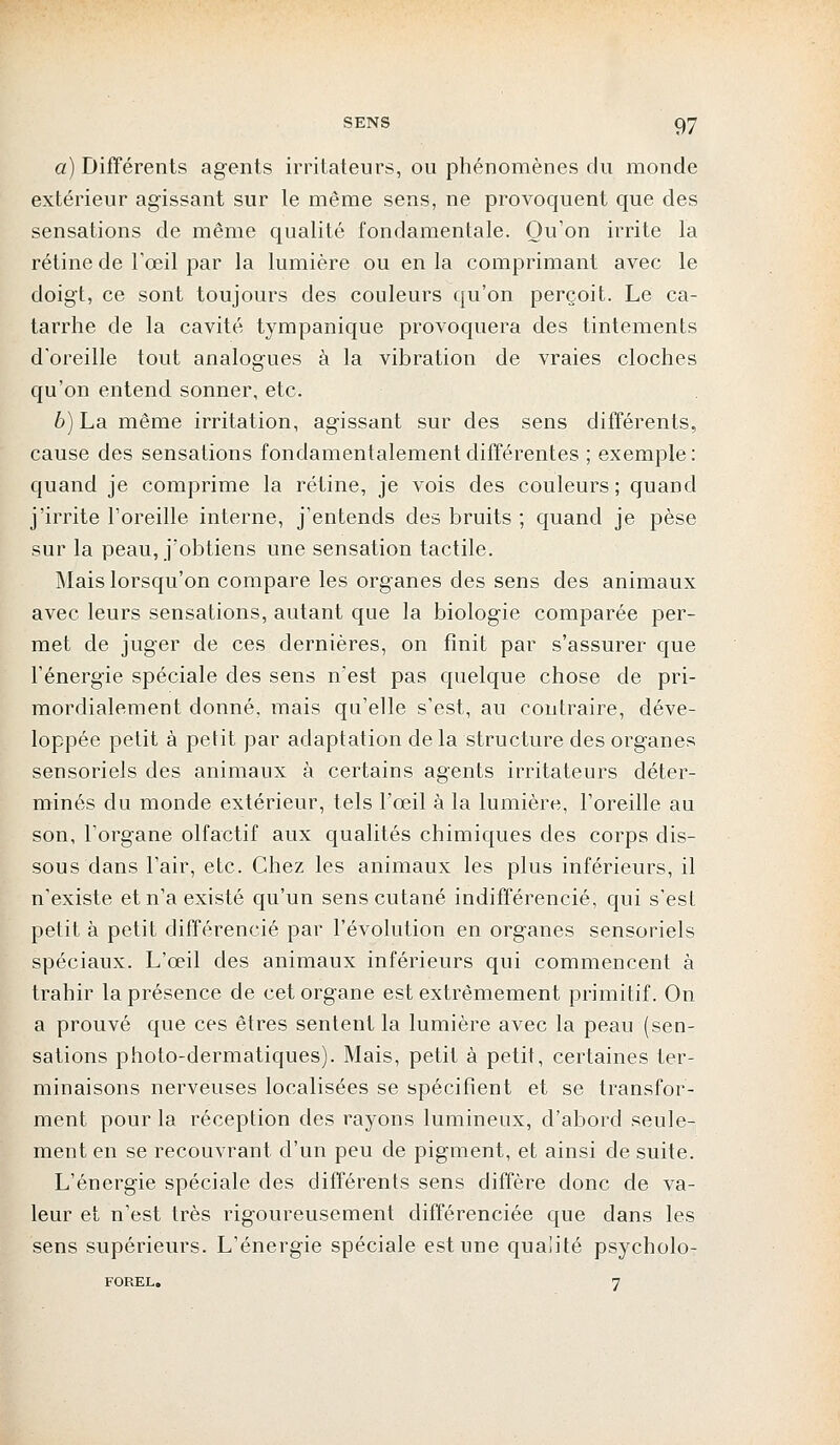 a) Différents agents irritateurs, ou phénomènes du monde extérieur agissant sur le même sens, ne provoquent que des sensations de même qualité fondamentale. Qu'on irrite la rétine de l'œil par la lumière ou en la comprimant avec le doigt, ce sont toujours des couleurs qu'on perçoit. Le ca- tarrhe de la cavité tympanique provoquera des tintements d'oreille tout analogues à la vibration de vraies cloches qu'on entend sonner, etc. 6) La même irritation, agissant sur des sens différents, cause des sensations fondamentalement différentes ; exemple : quand je comprime la rétine, je vois des couleurs; quand j'irrite l'oreille interne, j'entends des bruits ; quand je pèse sur la peau, j'obtiens une sensation tactile. Mais lorsqu'on compare les organes des sens des animaux avec leurs sensations, autant que la biologie comparée per- met de juger de ces dernières, on finit par s'assurer que l'énergie spéciale des sens n'est pas quelque chose de pri- mordialement donné, mais qu'elle s'est, au contraire, déve- loppée petit à petit par adaptation de la structure des organes sensoriels des animaux à certains agents irritateurs déter- minés du monde extérieur, tels l'œil à la lumière, l'oreille au son, l'organe olfactif aux qualités chimiques des corps dis- sous dans l'air, etc. Chez les animaux les plus inférieurs, il n'existe et n'a existé qu'un sens cutané indifférencié, qui s'est petit à petit différencié par l'évolution en organes sensoriels spéciaux. L'œil des animaux inférieurs qui commencent à trahir la présence de cet organe est extrêmement primitif. On a prouvé que ces êtres sentent la lumière avec la peau (sen- sations photo-dermatiques). Mais, petit à petit, certaines ter- minaisons nerveuses localisées se spécifient et se transfor- ment pour la réception des rayons lumineux, d'abord seule- ment en se recouvrant d'un peu de pigment, et ainsi de suite. L'énergie spéciale des différents sens diffère donc de va- leur et n'est très rigoureusement différenciée que dans les sens supérieurs. L'énergie spéciale est une qualité psycholo- FOREL. 7