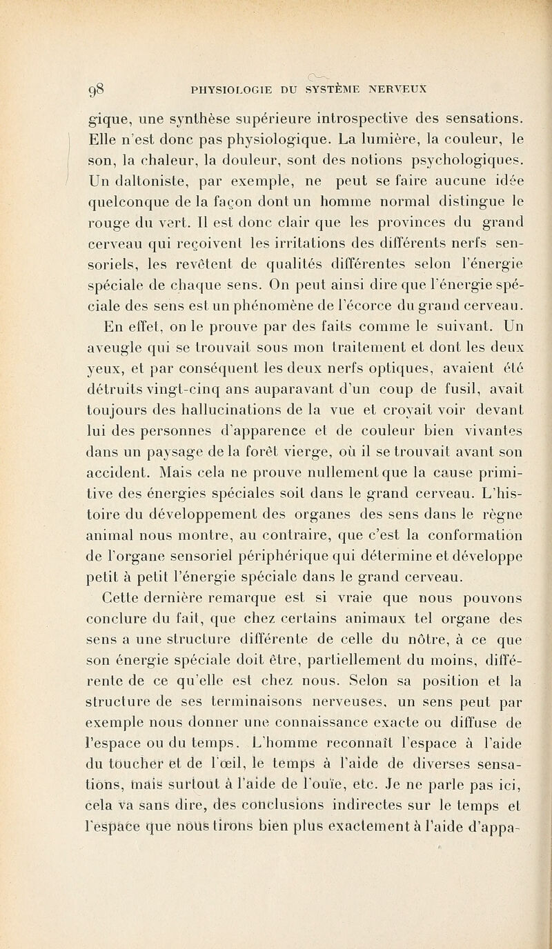 gique, une synthèse supérieure introspective des sensations. Elle n'est donc pas physiologique. La lumière, la couleur, le son, la chaleur, la douleur, sont des notions psychologiques. Un daltoniste, par exemple, ne peut se faire aucune idée quelconque de la façon dont un homme normal distingue le rouge du vert. Il est donc clair que les provinces du grand cerveau qui reçoivent les irritations des différents nerfs sen- soriels, les revêtent de qualités différentes selon l'énergie spéciale de chaque sens. On peut ainsi dire que l'énergie spé- ciale des sens est un phénomène de l'écorce du grand cerveau. En effet, on le prouve par des faits comme le suivant. Un aveugle qui se trouvait sous mon traitement et dont les deux yeux, et par conséquent les deux nerfs optiques, avaient été détruits vingt-cinq ans auparavant d'un coup de fusil, avait toujours des hallucinations de la vue et croyait voir devant lui des personnes d'apparence et de couleur bien vivantes dans un paysage de la forêt vierge, où il se trouvait avant son accident. Mais cela ne prouve nullement que la cause primi- tive des énergies spéciales soit dans le grand cerveau. L'his- toire du développement des organes des sens dans le règne animal nous montre, au contraire, que c'est la conformation de l'organe sensoriel périphérique qui détermine et développe petit à petit l'énergie spéciale dans le grand cerveau. Cette dernière remarque est si vraie que nous pouvons conclure du fait, que chez certains animaux tel organe des sens a une structure différente de celle du nôtre, à ce que son énergie spéciale doit être, partiellement du moins, diffé- rente de ce qu'elle est chez nous. Selon sa position et la structure de ses terminaisons nerveuses, un sens peut par exemple nous donner une connaissance exacte ou diffuse de l'espace ou du temps. L'homme reconnaît l'espace à l'aide du toucher et de l'œil, le temps à l'aide de diverses sensa- tions, mais surtout à l'aide de l'ouïe, etc. Je ne parle pas ici, cela va sans dire, des conclusions indirectes sur le temps et l'espaêe que nous tirons bien plus exactement à l'aide d'appa-