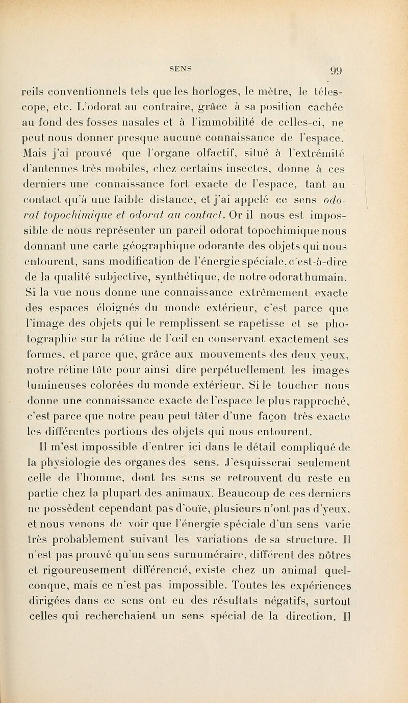 SENS reils conventionnels tels que les horloges, le mètre, le téles- cope, etc. L'odorat au contraire, grâce à sa position cachée au fond des fosses nasales et à l'immobilité de celles-ci, ne peut nous donner presque aucune connaissance de l'espace. Mais j'ai prouvé que l'organe olfactif, situé à l'extrémité d'antennes très mobiles, chez certains insectes, donne à ces derniers une connaissance fort exacte de l'espace, tant au contact qu'à une faible distance, et j'ai appelé ce sens odo- rat topochimique et odorat au contact. Or il nous est impos- sible de nous représenter un pareil odorat topochimique nous donnant une carte géographique odorante des objets qui nous entourent, sans modification de l'énergie spéciale, c'est-à-dire de la qualité subjective, synthétique, de notre odorathumain. Si la vue nous donne une connaissance extrêmement exacte des espaces éloignés du monde extérieur, c'est parce que l'image des objets qui le remplissent se rapetisse et se pho- tographie sur la rétine de l'œil en conservant exactement ses formes, et parce que, grâce aux mouvements des deux yeux, notre rétine tâte pour ainsi dire perpétuellement les images lumineuses colorées du monde extérieur. Si le toucher nous donne une connaissance exacte de l'espace le plus rapproché, c'est parce que notre peau peut tâter d'une façon très exacte les différentes portions des objets qui nous entourent. Il m'est impossible d'entrer ici dans le détail compliqué de la physiologie des organes des sens. J'esquisserai seulement celle de l'homme, dont les sens se retrouvent du reste en partie chez la plupart des animaux. Beaucoup de ces derniers ne possèdent cependant pas d'ouïe, plusieurs n'ont pas d'yeux, et nous venons de voir que l'énergie spéciale d'un sens varie très probablement suivant les variations de sa structure. Il n'est pas prouvé qu'un sens surnuméraire, différent des nôtres et rigoureusement différencié, existe chez un animal quel- conque, mais ce nest pas impossible. Toutes les expériences dirigées dans ce sens ont eu des résultats négatifs, surtout celles qui recherchaient un sens spécial de la direction. Il