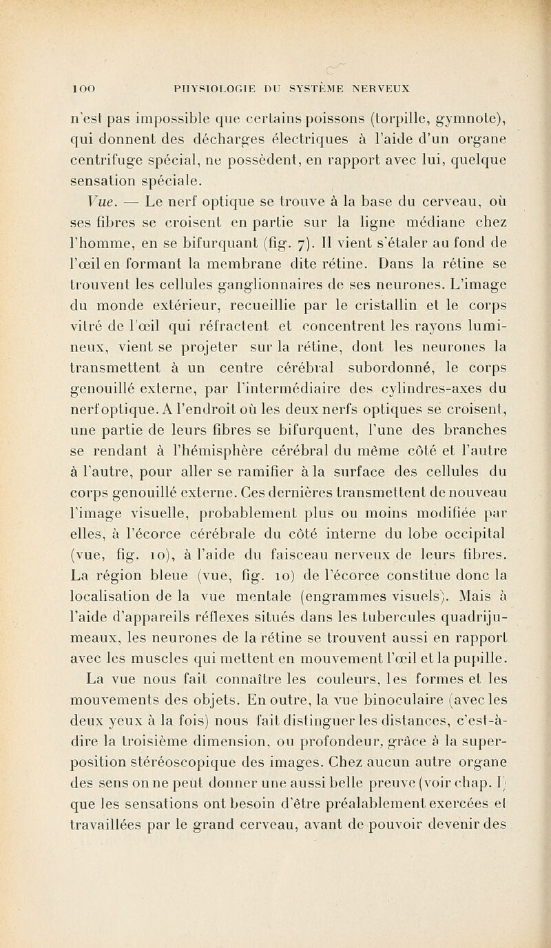 n'est pas impossible que certains poissons (torpille, gymnote), qui donnent des décharges électriques à l'aide d'un organe centrifuge spécial, ne possèdent, en rapport avec lui, quelque sensation spéciale. Vue. — Le nerf optique se trouve à la base du cerveau, où ses fibres se croisent en partie sur la ligne médiane chez l'homme, en se bifurquant (fig. 7). Il vient s'étaler au fond de l'œil en formant la membrane dite rétine. Dans la rétine se trouvent les cellules ganglionnaires de ses neurones. L'image du monde extérieur, recueillie par le cristallin et le corps vitré de l'œil qui réfractent et concentrent les rayons lumi- neux, vient se projeter sur la rétine, dont les neurones la transmettent à un centre cérébral subordonné, le corps genouillé externe, par l'intermédiaire des cylindres-axes du nerf optique. A l'endroit où les deux nerfs optiques se croisent, une partie de leurs fibres se bifurquent, l'une des branches se rendant à l'hémisphère cérébral du même côté et l'autre à l'autre, pour aller se ramifier à la surface des cellules du corps genouillé externe. Ces dernières transmettent de nouveau l'image visuelle, probablement plus ou moins modifiée par elles, à l'écorce cérébrale du côté interne du lobe occipital (vue, fig. 10), à l'aide du faisceau nerveux de leurs fibres. La région bleue (vue, fig. 10) de l'écorce constitue donc la localisation de la vue mentale (engrammes visuels). Mais à l'aide d'appareils réflexes situés dans les tubercules quadriju- meaux, les neurones de la rétine se trouvent aussi en rapport avec les muscles qui mettent en mouvement l'œil et la pupille. La vue nous fait connaître les couleurs, les formes et les mouvements des objets. En outre, la vue binoculaire (avec les deux yeux à la fois) nous fait distinguer les distances, c'est-à- dire la troisième dimension, ou profondeur, grâce à la super- position stéréoscopique des images. Chez aucun autre organe des sens on ne peut donner une aussi belle preuve (voir chap. I; que les sensations ont besoin d'être préalablement exercées et travaillées par le grand cerveau, avant de pouvoir devenir des