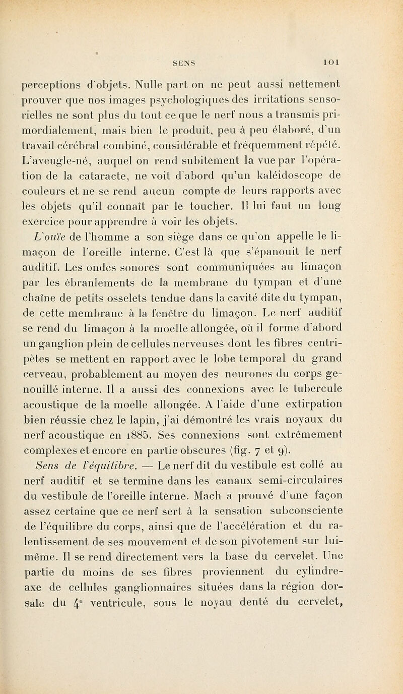 perceptions d'objets. Nulle part on ne peut aussi nettement prouver que nos images psychologiques des irritations senso- rielles ne sont plus du tout ce que le nerf nous a transmis pri- mordialement, mais bien le produit, peu à peu élaboré, d'un travail cérébral combiné, considérable et fréquemment répété. L'aveugle-né, auquel on rend subitement la vue par l'opéra- tion de la cataracte, ne voit d'abord qu'un kaléidoscope de couleurs et ne se rend aucun compte de leurs rapports avec les objets qu'il connaît par le toucher. 11 lui faut un long exercice pour apprendre à voir les objets. L'ouïe de l'homme a son siège dans ce qu'on appelle le li- maçon de l'oreille interne. C'est là que s'épanouit le nerf auditif. Les ondes sonores sont communiquées au limaçon par les ébranlements de la membrane du tympan et d'une chaîne de petits osselets tendue dans la cavité dite du tympan, de cette membrane à la fenêtre du limaçon. Le nerf auditif se rend du limaçon à la moelle allongée, où il forme d'abord un ganglion plein de cellules nerveuses dont les fibres centri- pètes se mettent en rapport avec le lobe temporal du grand cerveau, probablement au moyen des neurones du corps ge- nouillé interne. Il a aussi des connexions avec le tubercule acoustique de la moelle allongée. A l'aide d'une extirpation bien réussie chez le lapin, j'ai démontré les vrais noyaux du nerf acoustique en i885. Ses connexions sont extrêmement complexes et encore en partie obscures (fig. 7 et 9). Sens de F équilibre. — Le nerf dit du vestibule est collé au nerf auditif et se termine dans les canaux semi-circulaires du vestibule de l'oreille interne. Mach a prouvé d'une façon assez certaine que ce nerf sert à la sensation subconsciente de l'équilibre du corps, ainsi que de l'accélération et du ra- lentissement de ses mouvement et de son pivotement sur lui- même. Il se rend directement vers la base du cervelet. Une partie du moins de ses fibres proviennent du cylindre- axe de cellules ganglionnaires situées dans la région dor- sale du 4e ventricule, sous le noyau denté du cervelet,