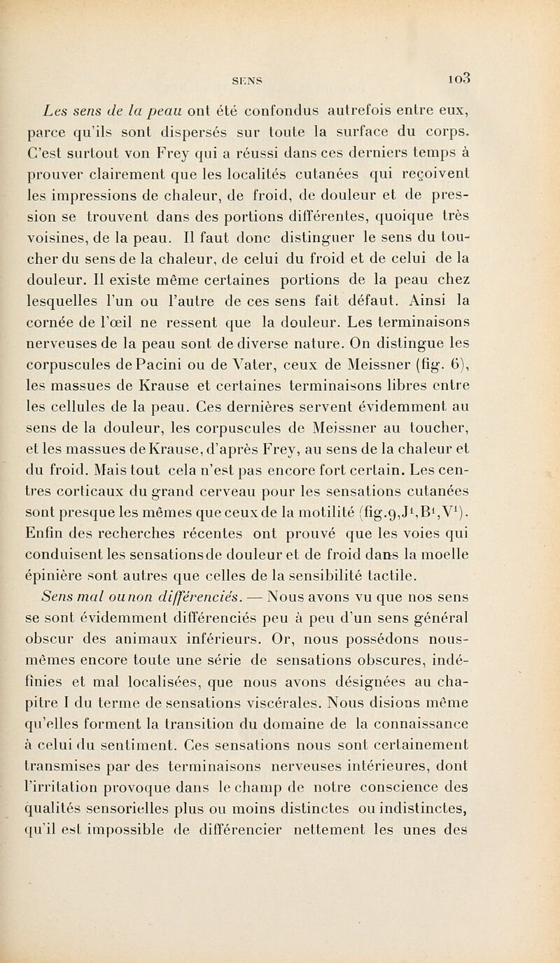 SF.NS io3 Les sens de la peau ont été confondus autrefois entre eux, parce qu'ils sont dispersés sur toute la surface du corps. C'est surtout von Frey qui a réussi dans ces derniers temps à prouver clairement que les localités cutanées qui reçoivent les impressions de chaleur, de froid, de douleur et de pres- sion se trouvent dans des portions différentes, quoique très voisines, de la peau. Il faut donc distinguer le sens du tou- cher du sens de la chaleur, de celui du froid et de celui de la douleur. Il existe même certaines portions de la peau chez lesquelles l'un ou l'autre de ces sens fait défaut. Ainsi la cornée de l'œil ne ressent que la douleur. Les terminaisons nerveuses de la peau sont de diverse nature. On distingue les corpuscules dePacini ou de Vater, ceux de Meissner (fig. 6), les massues de Krause et certaines terminaisons libres entre les cellules de la peau. Ces dernières servent évidemment, au sens de la douleur, les corpuscules de Meissner au toucher, et les massues de Krause, d'après Frey, au sens de la chaleur et du froid. Mais tout cela n'est pas encore fort certain. Les cen- tres corticaux du grand cerveau pour les sensations cutanées sont presque les mêmes que ceux de la motilité (fîg.o^J^B^V1). Enfin des recherches récentes ont prouvé que les voies qui conduisent les sensations de douleur et de froid dans la moelle épinière sont autres que celles de la sensibilité tactile. Sens mal ou non différenciés. — Nous avons vu que nos sens se sont évidemment différenciés peu à peu d'un sens général obscur des animaux inférieurs. Or, nous possédons nous- mêmes encore toute une série de sensations obscures, indé- finies et mal localisées, que nous avons désignées au cha- pitre I du terme de sensations viscérales. Nous disions même qu'elles forment la transition du domaine de la connaissance à celui du sentiment. Ces sensations nous sont certainement transmises par des terminaisons nerveuses intérieures, dont l'irritation provoque dans le champ de notre conscience des qualités sensorielles plus ou moins distinctes ou indistinctes, qu'il est impossible de différencier nettement les unes des