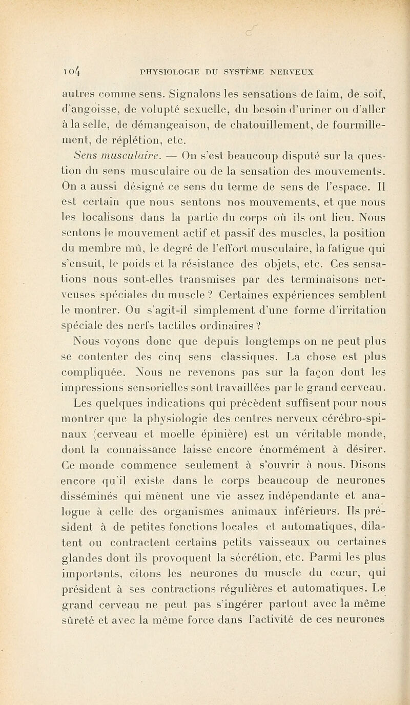autres comme sens. Signalons les sensations de faim, de soif, d'angoisse, de volupté sexuelle, du besoin d'uriner ou d'aller à la selle, de démangeaison, de chatouillement, de fourmille- ment, de réplétion, etc. Sens musculaire. — On s'est beaucoup disputé sur la ques- tion du sens musculaire ou de la sensation des mouvements. On a aussi désigné ce sens du terme de sens de l'espace. Il est certain que nous sentons nos mouvements, et que nous les localisons dans la partie du corps où ils ont lieu. Nous sentons le mouvement actif et passif des muscles, la position du membre mû, le degré de l'effort musculaire, la fatigue qui s'ensuit, le poids et la résistance des objets, etc. Ces sensa- tions nous sont-elles transmises par des terminaisons ner- veuses spéciales du muscle ? Certaines expériences semblent le montrer. Ou s'agit-il simplement d'une forme d'irritation spéciale des nerfs tactiles ordinaires ? Nous voyons donc que depuis longtemps on ne peut plus se contenter des cinq sens classiques. La chose est plus compliquée. Nous ne revenons pas sur la façon dont les impressions sensorielles sont travaillées par le grand cerveau. Les quelques indications qui précèdent suffisent pour nous montrer que la physiologie des centres nerveux cérébro-spi- naux (cerveau et moelle épinière) est un véritable monde, dont la connaissance laisse encore énormément à désirer. Ce monde commence seulement à s'ouvrir à nous. Disons encore qa'il existe dans le corps beaucoup de neurones disséminés qui mènent une vie assez indépendante et ana- logue à celle des organismes animaux inférieurs. Us pré- sident à de petites fonctions locales et automatiques, dila- tent ou contractent certains petits vaisseaux ou certaines glandes dont ils provoquent la sécrétion, etc. Parmi les plus importants, citons les neurones du muscle du cœur, qui président à ses contractions régulières et automatiques. Le grand cerveau ne peut pas s'ingérer partout avec la même sûreté et avec la même force dans l'activité de ces neurones