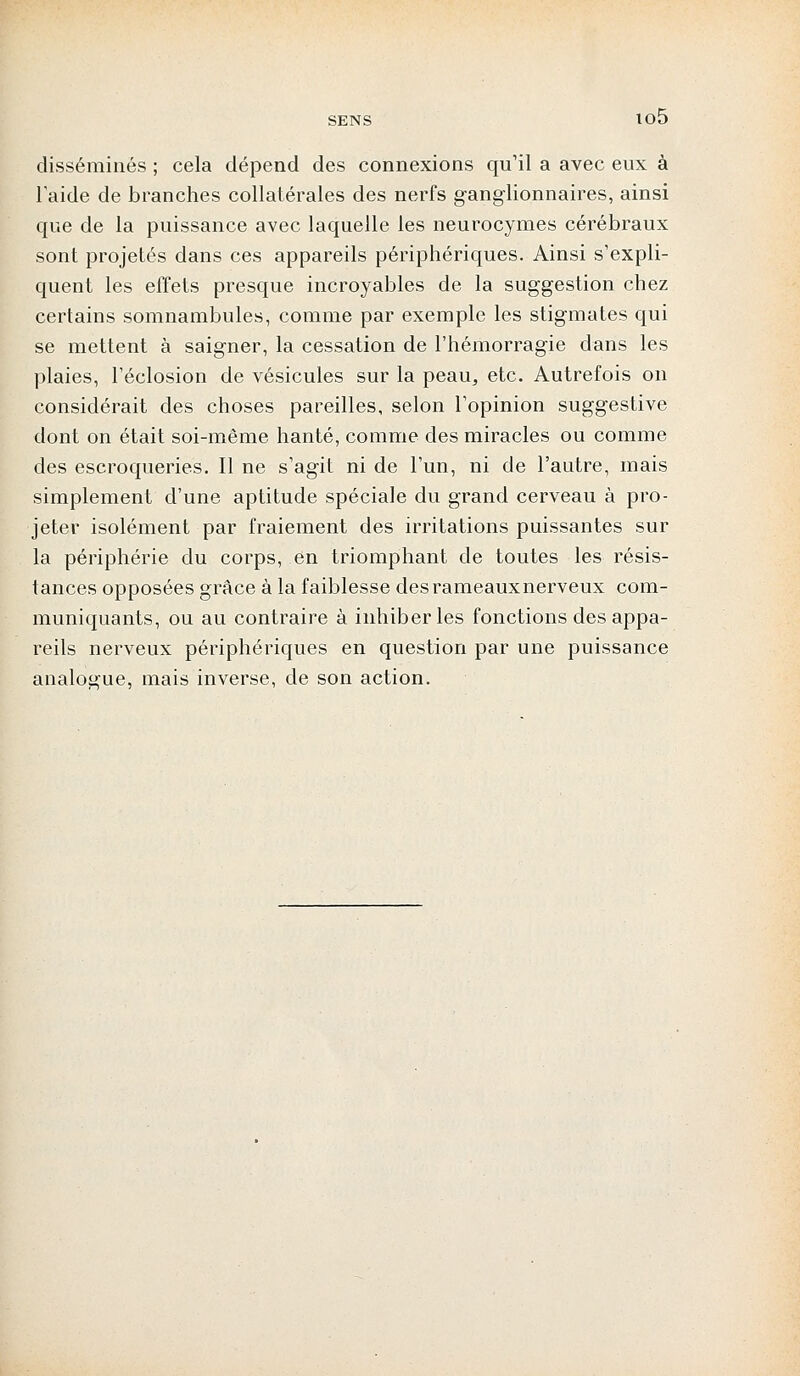 disséminés ; cela dépend des connexions qu'il a avec eux à l'aide de branches collatérales des nerfs ganglionnaires, ainsi que de la puissance avec laquelle les neurocymes cérébraux sont projetés dans ces appareils périphériques. Ainsi s'expli- quent les effets presque incroyables de la suggestion chez certains somnambules, comme par exemple les stigmates qui se mettent à saigner, la cessation de l'hémorragie dans les plaies, l'éclosion de vésicules sur la peau, etc. Autrefois on considérait des choses pareilles, selon l'opinion suggestive dont on était soi-même hanté, comme des miracles ou comme des escroqueries. Il ne s'agit ni de l'un, ni de l'autre, mais simplement d'une aptitude spéciale du grand cerveau à pro- jeter isolément par fraiement des irritations puissantes sur la périphérie du corps, en triomphant de toutes les résis- tances opposées grâce à la faiblesse desrameauxnerveux com- muniquants, ou au contraire à inhiber les fonctions des appa- reils nerveux périphériques en question par une puissance analogue, mais inverse, de son action.