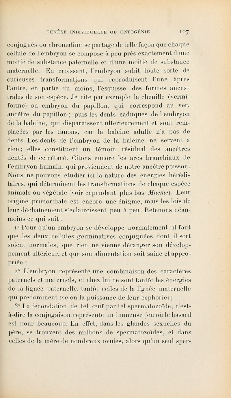 conjugués ou chromatine se partage de telle façon que chaque cellule de l'embryon se compose à peu près exactement d'une moitié de substance paternelle et d'une moitié de substance maternelle. En croissant, l'embryon subit toute sorte de curieuses transformations qui reproduisent l'une après l'autre, en partie du moins, l'esquisse des formes ances- trales de son espèce. Je cite par exemple la chenille (vermi- forme) ou embryon du papillon, qui correspond au ver, ancêtre du papillon ; puis les dents caduques de l'embryon de la baleine, qui disparaissent ultérieurement et sont rem- placées par les fanons, car la baleine adulte n'a pas de dents. Les dents de l'embryon de la baleine ne servent à rien ; elles constituent un témoin résidual des ancêtres dentés de ce cétacé. Citons encore les arcs branchiaux de l'embryon humain, qui proviennent de notre ancêtre poisson. Nous ne pouvons étudier ici la nature des énergies hérédi- taires, qui déterminent les transformations de chaque espèce animale ou végétale (voir cependant plus bas Mnème). Leur origine primordiale est encore une énigme, mais les lois de leur déchaînement s'éclaircissent peu à peu. Retenons néan- moins ce qui suit : i° Pour qu'un embryon se développe normalement, il faut que les deux cellules germinatives conjuguées dont il sort soient normales, que rien ne vienne déranger son dévelop- pement ultérieur, et que son alimentation soit saine et appro- priée ; 20 L'embryon représente une combinaison des caractères paternels et maternels, et chez lui ce sont tantôt les énergies de la lignée paternelle, tantôt celles de la lignée maternelle qui prédominent (selon la puissance de leur ecphorie) ; 3° La fécondation de tel œuf par tel spermatozoïde, c'est- à-dire la conjugaison,représente un immense jeu où le hasard est pour beaucoup. En effet, dans les glandes sexuelles du père, se trouvent des millions de spermatozoïdes, et dans celles de la mère de nombreux ovules, alors qu'un seul sper-