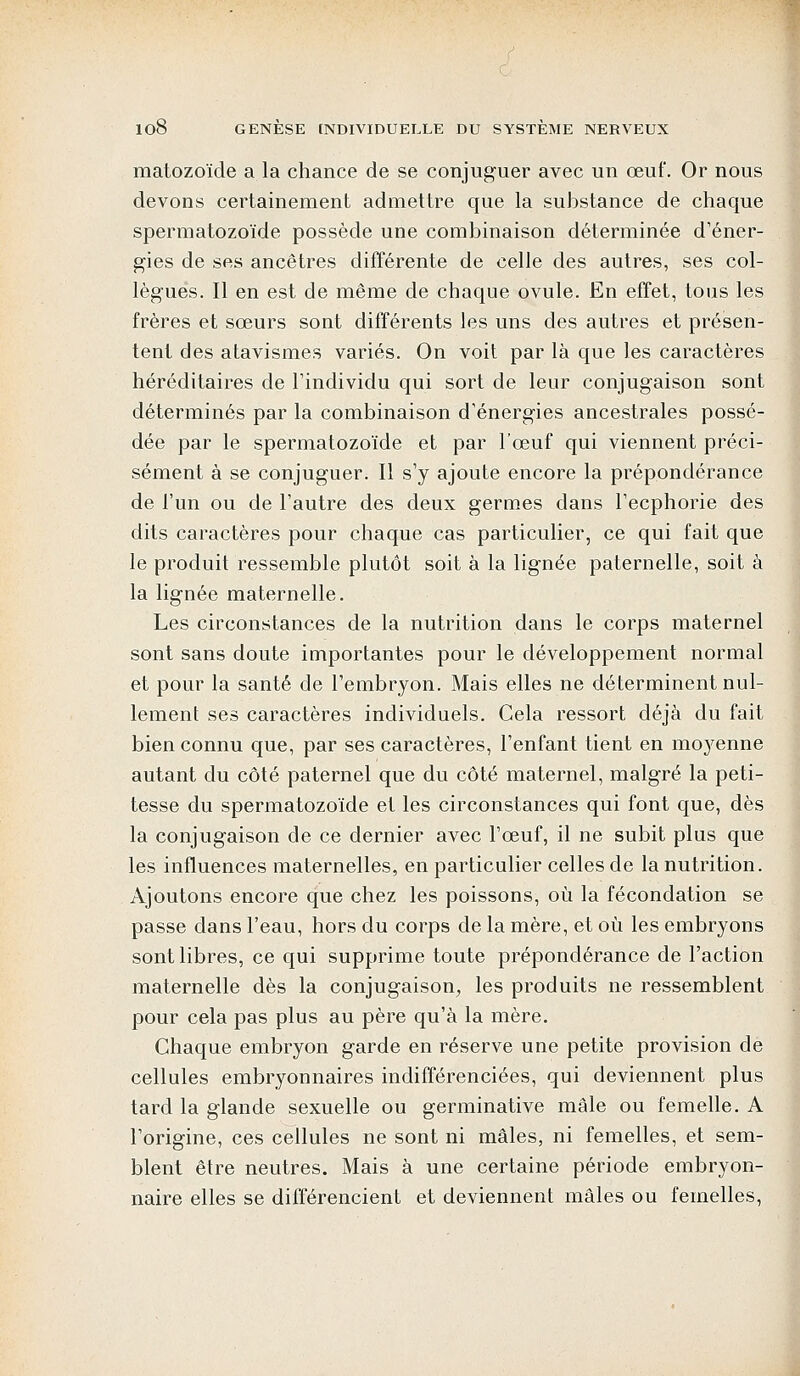 matozoïde a la chance de se conjuguer avec un œuf. Or nous devons certainement admettre que la substance de chaque spermatozoïde possède une combinaison déterminée d'éner- gies de ses ancêtres différente de celle des autres, ses col- lègues. Il en est de même de chaque ovule. En effet, tous les frères et sœurs sont différents les uns des autres et présen- tent des atavismes variés. On voit par là que les caractères héréditaires de l'individu qui sort de leur conjugaison sont déterminés par la combinaison d'énergies ancestrales possé- dée par le spermatozoïde et par l'œuf qui viennent préci- sément à se conjuguer. Il s'y ajoute encore la prépondérance de l'un ou de l'autre des deux germes dans l'ecphorie des dits caractères pour chaque cas particulier, ce qui fait que le produit ressemble plutôt soit à la lignée paternelle, soit à la lignée maternelle. Les circonstances de la nutrition dans le corps maternel sont sans doute importantes pour le développement normal et pour la santé de l'embryon. Mais elles ne déterminent nul- lement ses caractères individuels. Cela ressort déjà du fait bien connu que, par ses caractères, l'enfant tient en moyenne autant du côté paternel que du côté maternel, malgré la peti- tesse du spermatozoïde et les circonstances qui font que, dès la conjugaison de ce dernier avec l'œuf, il ne subit plus que les influences maternelles, en particulier celles de la nutrition. Ajoutons encore que chez les poissons, où la fécondation se passe dans l'eau, hors du corps de la mère, et où les embryons sont libres, ce qui supprime toute prépondérance de l'action maternelle dès la conjugaison, les produits ne ressemblent pour cela pas plus au père qu'à la mère. Chaque embryon garde en réserve une petite provision de cellules embryonnaires indifférenciées, qui deviennent plus tard la glande sexuelle ou germinative mâle ou femelle. A l'origine, ces cellules ne sont ni mâles, ni femelles, et sem- blent être neutres. Mais à une certaine période embryon- naire elles se différencient et deviennent mâles ou femelles,
