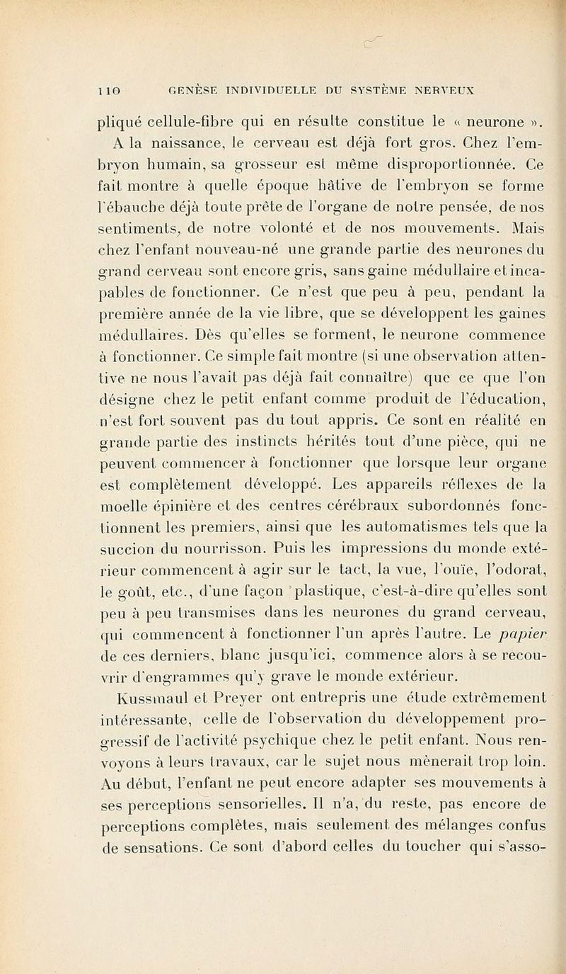 pliqué cellule-fibre qui en résulte constitue le « neurone ». A la naissance, le cerveau est déjà fort gros. Chez l'em- bryon humain, sa grosseur est même disproportionnée. Ce fait montre à quelle époque hâtive de l'embryon se forme l'ébauche déjà toute prête de l'organe de notre pensée, de nos sentiments, de notre volonté et de nos mouvements. Mais chez l'enfant nouveau-né une grande partie des neurones du grand cerveau sont encore gris, sans gaine médullaire et inca- pables de fonctionner. Ce n'est que peu à peu, pendant la première année de la vie libre, que se développent les gaines médullaires. Dès qu'elles se forment, le neurone commence à fonctionner. Ce simple fait montre (si une observation atten- tive ne nous l'avait pas déjà fait connaître) que ce que l'on désigne chez le petit enfant comme produit de l'éducation, n'est fort souvent pas du tout appris. Ce sont en réalité en grande partie des instincts hérités tout d'une pièce, qui ne peuvent commencer à fonctionner que lorsque leur organe est complètement développé. Les appareils réflexes de la moelle épinière et des centres cérébraux subordonnés fonc- tionnent les premiers, ainsi que les automatismes tels que la succion du nourrisson. Puis les impressions du monde exté- rieur commencent à agir sur le tact, la vue, l'ouïe, l'odorat, le goût, etc., d'une façon plastique, c'est-à-dire qu'elles sont peu à peu transmises dans les neurones du grand cerveau, qui commencent à fonctionner l'un après l'autre. Le papier de ces derniers, blanc jusqu'ici, commence alors à se recou- vrir d'engrammes qu'y grave le monde extérieur. Kussmaul et Preyer ont entrepris une étude extrêmement intéressante, celle de l'observation du développement pro- gressif de l'activité psychique chez le petit enfant. Nous ren- voyons à leurs travaux, car le sujet nous mènerait trop loin. Au début, l'enfant ne peut encore adapter ses mouvements à ses perceptions sensorielles. Il n'a, du reste, pas encore de perceptions complètes, mais seulement des mélanges confus de sensations. Ce sont d'abord celles du toucher qui s'asso-