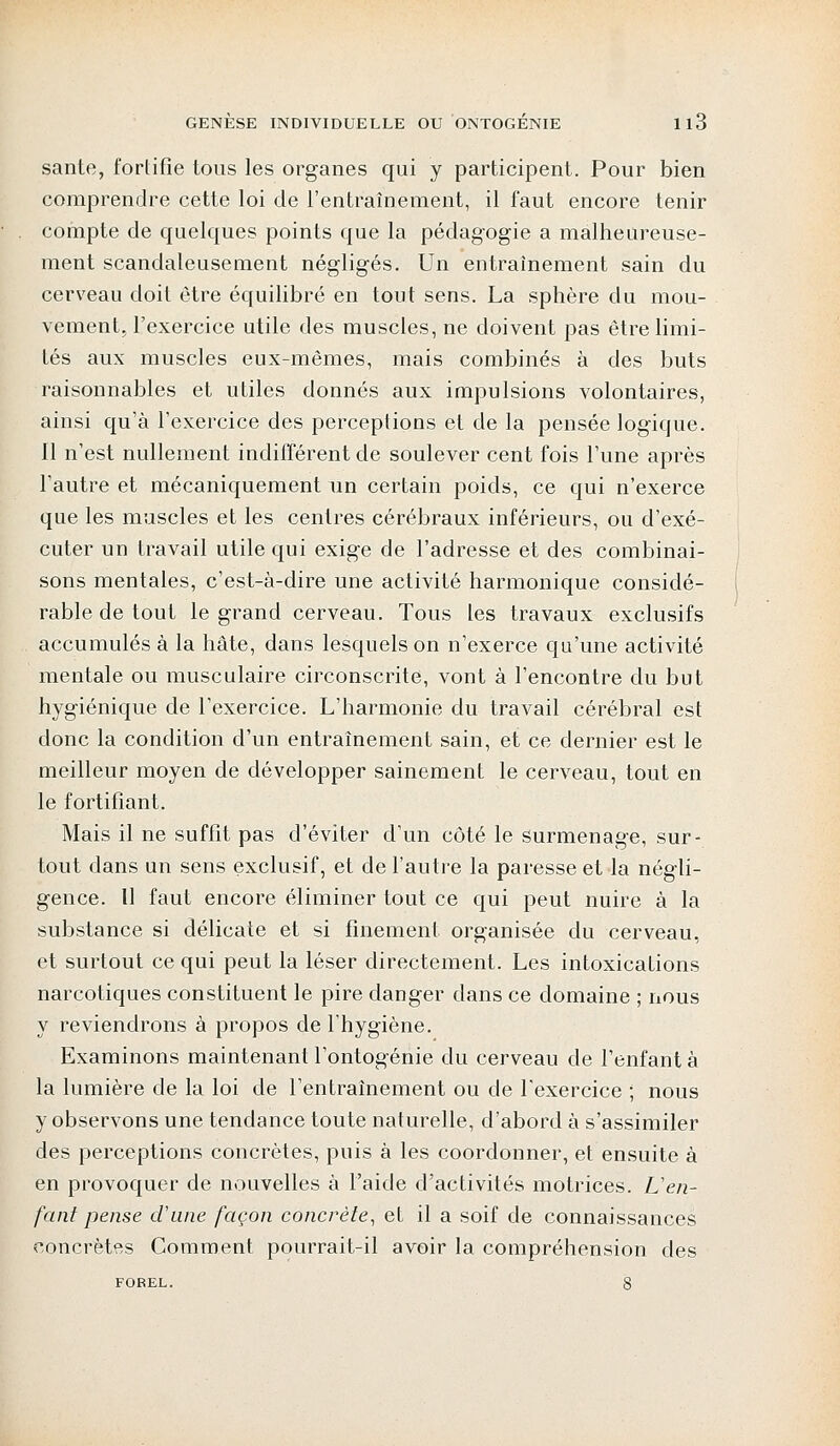 santé, fortifie tous les organes qui y participent. Pour bien comprendre cette loi de l'entraînement, il faut encore tenir compte de quelques points que la pédagogie a malheureuse- ment scandaleusement négligés. Un entraînement sain du cerveau doit être équilibré en tout sens. La sphère du mou- vement, l'exercice utile des muscles, ne doivent pas être limi- tés aux muscles eux-mêmes, mais combinés à des buts raisonnables et utiles donnés aux impulsions volontaires, ainsi qu'à l'exercice des perceptions et de la pensée logique. Il n'est nullement indifférent de soulever cent fois l'une après l'autre et mécaniquement un certain poids, ce qui n'exerce que les muscles et les centres cérébraux inférieurs, ou d'exé- cuter un travail utile qui exige de l'adresse et des combinai- sons mentales, c'est-à-dire une activité harmonique considé- rable de tout le grand cerveau. Tous les travaux exclusifs accumulés à la hâte, dans lesquels on n'exerce qu'une activité mentale ou musculaire circonscrite, vont à l'encontre du but hygiénique de l'exercice. L'harmonie du travail cérébral est donc la condition d'un entraînement sain, et ce dernier est le meilleur moyen de développer sainement le cerveau, tout en le fortifiant. Mais il ne suffit pas d'éviter d'un côté le surmenage, sur- tout dans un sens exclusif, et de l'autre la paresse et la négli- gence. Il faut encore éliminer tout ce qui peut nuire à la substance si délicate et si finement organisée du cerveau, et surtout ce qui peut la léser directement. Les intoxications narcotiques constituent le pire danger clans ce domaine ; nous y reviendrons à propos de l'hygiène. Examinons maintenant l'ontogénie du cerveau de l'enfant à la lumière de la loi de l'entraînement ou de l'exercice ; nous y observons une tendance toute naturelle, d'abord à s'assimiler des perceptions concrètes, puis à les coordonner, et ensuite à en provoquer de nouvelles à l'aide d'activités motrices. L'en- fant pense d'une façon concrète, et il a soif de connaissances concrètes Comment pourrait-il avoir la compréhension des FOBEL. 8