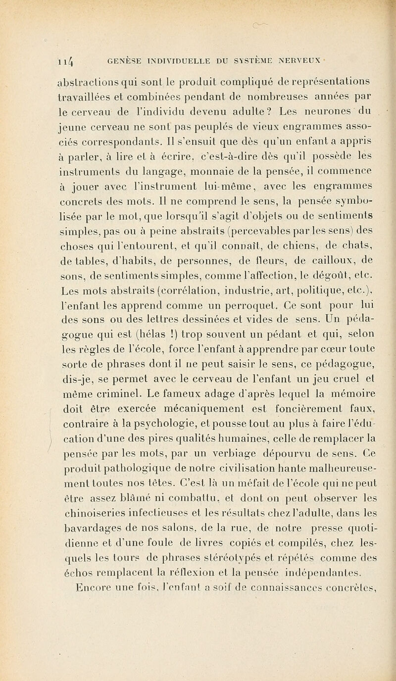 abstractions qui sont le produit compliqué de représentations travaillées et combinées pendant de nombreuses années par le cerveau de l'individu devenu adulte? Les neurones du . jeune cerveau ne sont pas peuplés de vieux engrammes asso- ciés correspondants. Il s'ensuit que dès qu'un enfanta appris à parler, à lire et à écrire, c'est-à-dire dès qu'il possède les instruments du langage, monnaie de la pensée, il commence à jouer avec l'instrument lui-même, avec les engrammes concrets des mots. Il ne comprend le sens, la pensée symbo- lisée par le mot, que lorsqu'il s'agit d'objets ou de sentiments simples, pas ou à peine abstraits (percevables par les sens) des choses qui l'entourent, et qu'il connaît, de chiens, de chats, de tables, d'habits, de personnes, de fleurs, de cailloux, de sons, de sentiments simples, comme l'affection, le dégoût, etc. Les mots abstraits (corrélation, industrie, art, politique, etc.), l'enfant les apprend comme un perroquet. Ce sont pour lui des sons ou des lettres dessinées et vides de sens. Un péda- gogue qui est (hélas !) trop souvent un pédant et qui, selon les règles de l'école, force l'enfant à apprendre par cœur toute sorte de phrases dont il ne peut saisir le sens, ce pédagogue, dis-je, se permet avec le cerveau de l'enfant un jeu cruel et même criminel. Le fameux adage d'après lequel la mémoire doit être exercée mécaniquement est foncièrement faux, contraire à la psychologie, et pousse tout au plus à faire l'édu- cation d'une des pires qualités humaines, celle de remplacer la pensée par les mots, par un verbiage dépourvu de sens. Ce produit pathologique de notre civilisation hante malheureuse- ment toutes nos têtes. C'est là un méfait de l'école qui ne peut être assez blâmé ni combattu, et dont on peut observer les chinoiseries infectieuses et les résultats chez l'adulte, dans les bavardages de nos salons, de la rue, de notre presse quoti- dienne et d'une foule de livres copiés et compilés, chez les- quels les tours de phrases stéréotypés et répétés comme des échos remplacent la réflexion et la pensée indépendantes. Encore une fois, l'enfant a soif de connaissances concrètes,